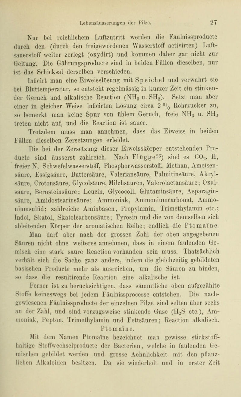 Nur bei reichlichem Luftzutritt werden die Fäulnissproducte durch den (durch den freigewordenen Wasserstoff activirten) Luft- sauerstoff weiter zerlegt (oxydirt) und kommen daher gar nicht zur Geltung. Die Gährungsproducte sind in beiden Fällen dieselben, nur ist das Schicksal derselben verschieden. Inticirt man eine Eiweisslösung mit Speichel und verwahrt sie bei ßluttemperatur, so entsteht regelmässig in kurzer Zeit ein stinken- der Geruch und alkalische Reactiou (NH3 u. SH2). Setzt man aber einer in gleicher Weise inficirten Lösung circa 2 ^/q Rohrzucker zu, so bemerkt man keine Spur von üblem Geruch, freie NH3 u. SH2 treten nicht auf, und die Reaction ist sauer. Trotzdem muss man annehmen, dass das Eiweiss in beiden Fällen dieselben Zersetzungen erleidet. Die bei der Zersetzung dieser Eiweisskörper entstehenden Pro- ducte sind äusserst zahlreich. Nach Flüggere) sind es CO2, H, freier N, Schwefelwasserstoff, Phosphorwasserstoff, Methan, Ameisen- säure, Essigsäure, Buttersäure, Valeriansäure, Palmitinsäure, Akryl- säure, Crotonsäure, Glycolsäure, Milchsäuren, Valerolactausäure; Oxal- säure, Bernsteinsäure; Leucin, Glycocoll, Glutaminsäure, Asparagin- säure, Amidostearinsäure; Ammoniak, Ammoniumcarbonat, Ammo- niumsulfid; zahlreiche Aminbasen, Propylamin, Trimethylamin etc.; Indol, Si<atol, Skatolcarbonsäure; Tyrosin und die von demselben sich ableitenden Körper der aromatischen Reihe; endlich die Ptomaine. Man darf aber nach der grossen Zahl der oben angegebenen Säuren nicht ohne weiteres annehmen, dass in einem faulenden Ge- misch eine stark saure Reaction vorhanden sein muss. Thatsächlich verhält sich die Sache ganz anders, indem die gleichzeitig gebildeten basischen Producte mehr als ausreichen, um die Säuren zu binden, so dass die resultirende Reaction eine alkalische ist. Ferner ist zu berücksichtigen, dass sämmtliche oben aufgezählte Stoffe keineswegs bei jedem Fäulnissprocesse entstehen. Die nach- gewiesenen Fäulnissproducte der einzelnen Pilze sind selten über sechs an der Zahl, und sind vorzugsweise stinkende Gase (H2S etc.), Am- moniak, Pepton, Trimethylamin und Fettsäuren; Reaction alkalisch. Ptomaine. Mit dem Namen Ptomaine bezeichnet man gewisse stickstoff- haltige Stoffwechselproducte der Bacterien, welche in faulenden Ge- mischen gebildet werden und grosse Aehnlichkeit mit den pHanz- lichon Alkaloidcn besitzen. Da sie wiederholt und in erster Zeit