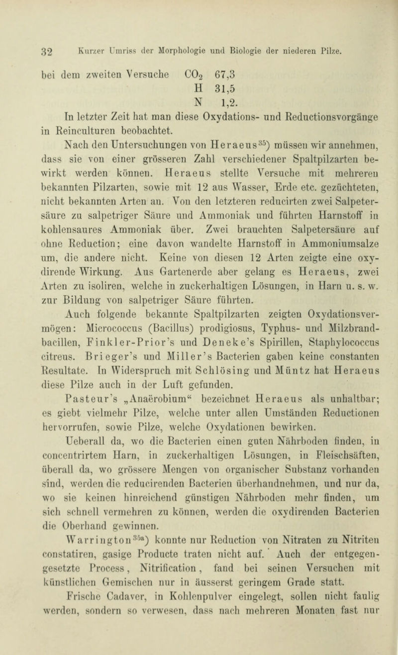 bei dem zweiten Versuche CO2 67,3 H 31,5 N 1,2. In letzter Zeit hat man diese Oxydations- und Reductionsvorgänge in Reinculturen beobachtet. Nach den Untersuchungen von Heraeus^^) müssen wir annehmen, dass sie von einer grösseren Zahl verschiedener Spaltpilzarten be- wirkt werden können. Heraeus stellte Versuche mit mehreren bekannten Pilzarten, sowie mit 12 aus Wasser, Erde etc. gezüchteten, nicht bekannten Arten an. Von den letzteren reducirten zwei Salpeter- säure zu salpetriger Säure und Ammoniak und führten Harnstoff in kohlensaures Ammoniak über. Zwei brauchten Salpetersäure auf ohne Reduction; eine davon wandelte Harnstoff in Ammoniumsalze um, die andere nicht. Keine von diesen 12 Arten zeigte eine oxy- dirende Wirkung. Aus Gartenerde aber gelang es Heraeus, zwei Arten zu isoliren, welche in zuckerhaltigen Lösungen, in Harn u. s. w. zur Bildung von salpetriger Säure führten. Auch folgende bekannte Spaltpilzarten zeigten Oxydationsver- mögen: Micrococcus (Bacillus) prodigiosus, Typhus- und Milzbrand- bacillen, Finkler-Prior's und Deneke's Spirillen, Staphylococcus citreus. Brieger's und Miller's Bacterien gaben keine constanten Resultate. In Widerspruch mit Schlösing und Müntz hat Heraeus diese Pilze auch in der Luft gefunden. Pasteur's „Anaerobium bezeichnet Heraeus als unhaltbar; es giebt vielmehr Pilze, welche unter allen Umständen Reductionen hervorrufen, sowie Pilze, welche Oxydationen bewirken. Ueberall da, wo die Bacterien einen guten Nährboden finden, in concentrirtem Harn, in zuckerhaltigen Lösungen, in Fleischsäften, überall da, wo grössere Mengen von organischer Substanz vorhanden sind, werden die reducirenden Bacterien überhandnehmen, und nur da, wo sie keinen hinreichend günstigen Nährboden mehr finden, um sich schnell vermehren zu können, werden die oxydirenden Bacterien die Oberhand gewinnen. Warrington*^^*) konnte nur Reduction von Nitraten zu Nitriten constatircn, gasige Producte traten nicht auf. Auch der entgegen- gesetzte Process, Nitrification, fand bei seinen Versuchen mit künstlichen Gemischen nur in äusserst geringem Grade statt. Frische Cadaver, in Kohlonpulver eingelegt, sollen nicht faulig werden, sondern so verwesen, dass nach mehreren Monaten fast nur