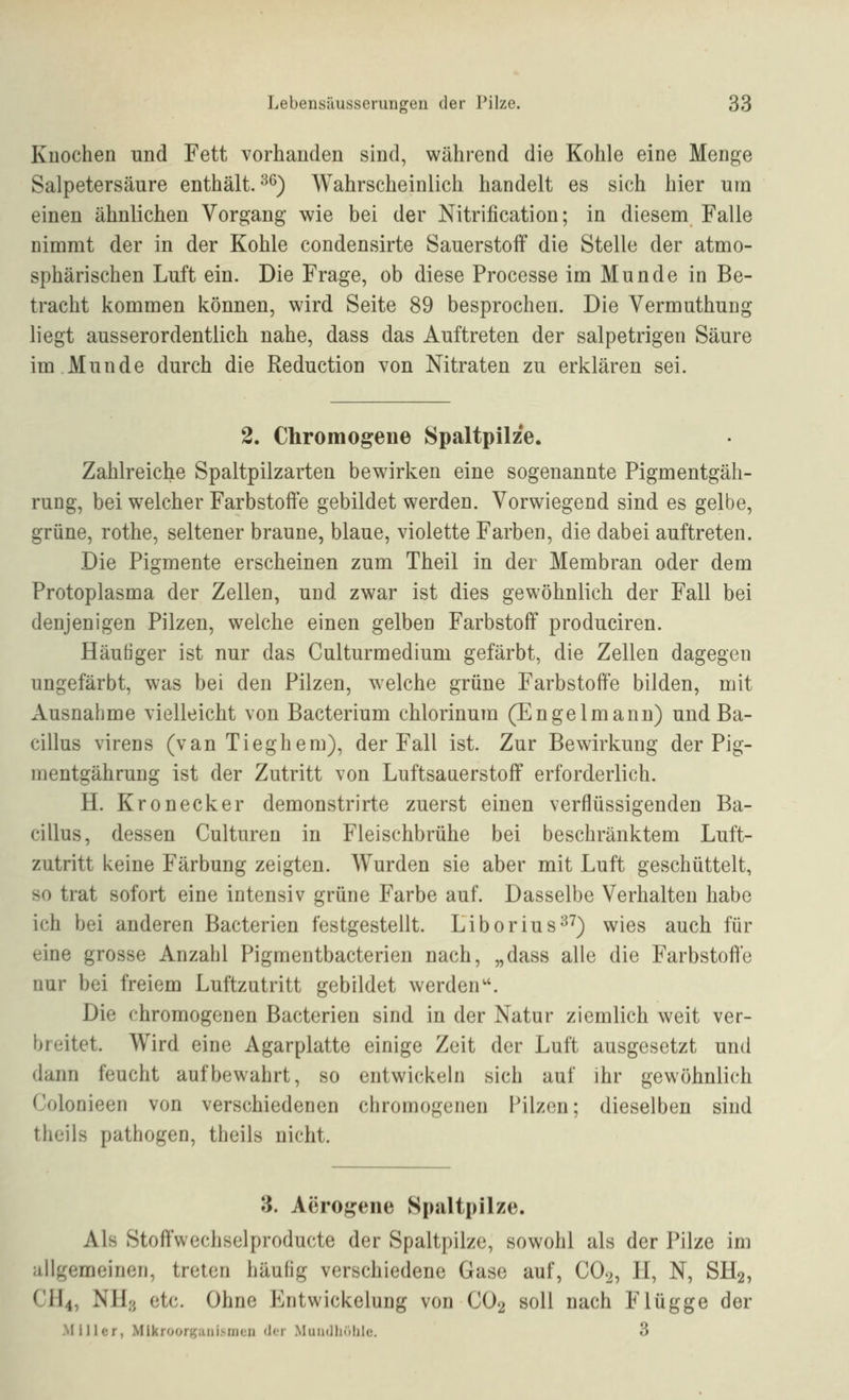 Kuochen und Fett vorhanden sind, während die Kohle eine Menge Salpetersäure enthält.'^^) Wahrscheinlich handelt es sich hier um einen ähnlichen Vorgang wie bei der Nitrification; in diesem Falle nimmt der in der Kohle condensirte Sauerstoff die Stelle der atmo- sphärischen Luft ein. Die Frage, ob diese Processe im Munde in Be- tracht kommen können, wird Seite 89 besprochen. Die Vermuthung liegt ausserordentlich nahe, dass das Auftreten der salpetrigen Säure im Munde durch die Reduction von Nitraten zu erklären sei. 2. Chromogene Spaltpilze. Zahlreiche Spaltpilzarten bewirken eine sogenannte Pigmentgäh- rung, bei welcher Farbstoffe gebildet werden. Vorwiegend sind es gelbe, grüne, rothe, seltener braune, blaue, violette Farben, die dabei auftreten. Die Pigmente erscheinen zum Theil in der Membran oder dem Protoplasma der Zellen, und zwar ist dies gewöhnlich der Fall bei denjenigen Pilzen, welche einen gelben Farbstoff produciren. Häutiger ist nur das Culturmedium gefärbt, die Zellen dagegen ungefärbt, was bei den Pilzen, welche grüne Farbstoffe bilden, mit Ausnahme vielleicht von Bacterium chlorinum (Engelmann) und Ba- cillus virens (van Tieghem), der Fall ist. Zur Bewirkung der Pig- mentgährung ist der Zutritt von Luftsaiierstoff erforderlich. H. Kronecker demonstrirte zuerst einen verflüssigenden Ba- cillus, dessen Culturen in Fleischbrühe bei beschränktem Luft- zutritt keine Färbung zeigten. Wurden sie aber mit Luft geschüttelt, so trat sofort eine intensiv grüne Farbe auf. Dasselbe Verhalten habe ich bei anderen Bacterien festgestellt. Liborius^^) wies auch für eine grosse Anzahl Pigmentbacterien nach, „dass alle die Farbstoffe nur bei freiem Luftzutritt gebildet werden''. Die chromogenen Bacterien sind in der Natur ziemlich weit ver- breitet. Wird eine Agarplatte einige Zeit der Luft ausgesetzt und dann feucht aufbewahrt, so entwickeln sich auf ihr gewöhnlich Colonieen von verschiedenen chromogenen Pilzen; dieselben sind theils pathogen, theils nicht. 3. Aero^ene Spaltpilze. Als Stoffwechselproducte der Spaltpilze, sowohl als der Pilze im ^illgemeinen, treten häufig verschiedene Gase auf, CO2, H, N, SH2, CH4, NHo ct(^ Ohne Entwickelung von CO2 soll nach Flügge der Miller, Mikroorganismen <ler Muiidliolile. 3