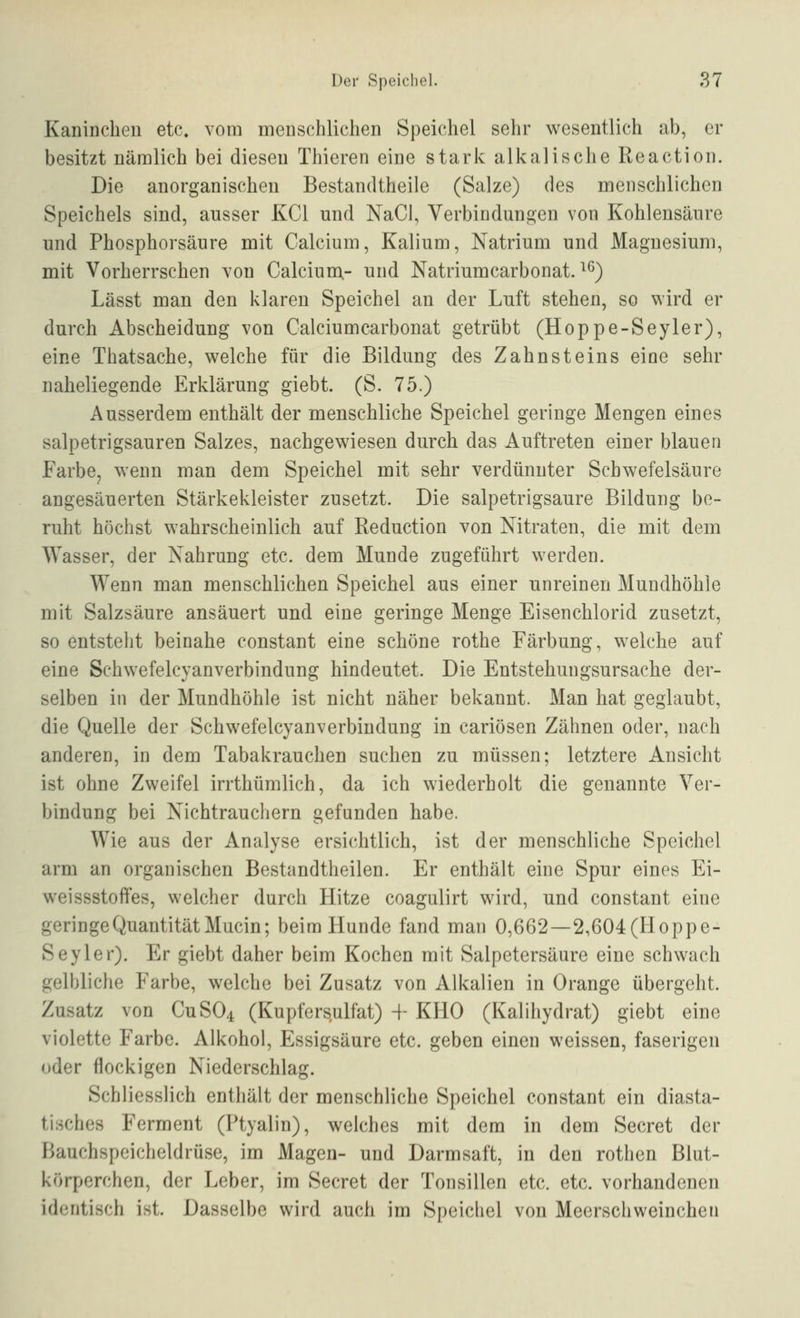 KaniDclien etc. vom menschlichen Speichel sehr wesentlich ab, er besitzt nämlich bei diesen Thieren eine stark alkalische Reaction. Die anorganischen Bestandtheiie (Salze) des menschlichen Speichels sind, ausser KCl und NaCl, Verbindungen von Kohlensäure und Phosphorsäure mit Calcium, Kalium, Natrium und Magnesium, mit Vorherrschen von Calcium,- und Natriumcarbonat. ^^) Lässt man den klaren Speichel an der Luft stehen, so wird er durch Abscheidung von Calciumcarbonat getrübt (Hoppe-Seyler), eine Thatsache, welche für die Bildung des Zahnsteins eine sehr naheliegende Erklärung giebt. (S. 75.) Ausserdem enthält der menschliche Speichel geringe Mengen eines salpetrigsauren Salzes, nachgewiesen durch das Auftreten einer blauen Farbe, wenn man dem Speichel mit sehr verdünnter Schwefelsäure angesäuerten Stärkekleister zusetzt. Die salpetrigsaure Bildung be- ruht höchst wahrscheinlich auf Reduction von Nitraten, die mit dem Wasser, der Nahrung etc. dem Munde zugeführt werden. Wenn man menschlichen Speichel aus einer unreinen Mundhöhle mit Salzsäure ansäuert und eine geringe Menge Eisenchlorid zusetzt, so entsteht beinahe constant eine schöne rothe Färbung, welche auf eine Schwefelcyanverbindung hindeutet. Die Entstehungsursache der- selben in der Mundhöhle ist nicht näher bekannt. Man hat geglaubt, die Quelle der Schwefelcyanverbindung in cariösen Zähnen oder, nach anderen, in dem Tabakrauchen suchen zu müssen; letztere Ansicht ist ohne Zweifel irrthümlich, da ich wiederholt die genannte Ver- bindung bei Nichtrauchern gefunden habe. Wie aus der Analyse ersichtlich, ist der menschliche Speichel arm an organischen Bestandtheilen. Er enthält eine Spur eines Ei- weissstoffes, welcher durch Hitze coagulirt wird, und constant eine geringe Quantität Mucin; beim Hunde fand man 0,662—2,604(Hoppe- Seyler). Er giebt daher beim Kochen mit Salpetersäure eine schwach gelbliche Farbe, welche bei Zusatz von Alkalien in Orange übergeht. Zusatz von CUSO4 (Kupfersulfat) + KHO (Kalihydrat) giebt eine violette Farbe. Alkohol, Essigsäure etc. geben einen weissen, faserigen oder flockigen Niederschlag. Schliesslich enthält der menschliche Speichel constant ein diasta- tisches Ferment (Ptyalin), welches mit dem in dem Secret der Bauchspeicheldrüse, im Magen- und Darmsaft, in den rothen Blut- körperchen, der Leber, im Secret der Tonsillen etc. etc. vorhandenen identisch ist. Dasselbe wird auch im Speicliel von Meerschweinchen