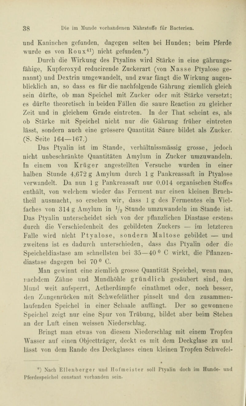 und Kaninchen gefunden, dagegen selten bei Hunden; beim Pferde \vurde es von Roux'^^) nicht gefunden.*) Durch die Wirkung des Ptyalins wird Stärke in eine gährungs- fähige, Kupferoxyd reducirende Zuckerart (von Nasse Ptyalose ge- nannt) und Dextrin umgewandelt, und zwar fängt die Wirkung augen- blicklich an, so dass es für die nachfolgende Gährung ziemlich gleich sein dürfte, ob man Speichel mit Zucker oder mit Stärke versetzt; es dürfte theoretisch in beiden Fällen die saure Reaction zu gleicher Zeit und in gleichem Grade eintreten. In der That scheint es, als ob Stärke mit Speichel nicht nur die Gährung früher eintreten lässt, sondern auch eine grössere Quantität Säure bildet als Zucker. (S. Seite 164—167.) Das Ptyalin ist im Stande, verhältnissmässig grosse, jedoch nicht unbeschränkte Quantitäten Amylum in Zucker umzuwandeln. In einem von Krüger angestellten Versuche wurden in einer halben Stunde 4,672 g Amylum durch 1 g Pankreassaft in Ptyalose verwandelt. Da nun 1 g Pankreassaft nur 0,014 organischen Stoffes enthält, von welchem wieder das Ferment nur einen kleinen Bru(*h- theil ausmacht, so ersehen wir, dass 1 g des Fermentes ein Viel- faches von 314 g Amylum in V2 Stunde umzuwandeln im Stande ist. Das Ptyalin unterscheidet sich von der pflanzlichen Diastase erstens durch die Verschiedenheit des gebildeten Zuckers — im letzteren Falle wird nicht Ptyalose, sondern Maltose gebildet — und zweitens ist es dadurch unterschieden, dass das Ptyalin oder die Speicheldiastase am schnellsten bei 35—40 ^ C wirkt, die Pflanzeu- diastase dagegen bei 70^ 0. Man gewinnt eine ziemlich grosse Quantität Speichel, w-enn man, nachdem Zähne und Mundhöhle gründlich gesäubert sind, den Mund weit aufsperrt, Aetherdümpfe einathmet oder, noch besser, den Zungenrücken mit Schweteläther pinselt und den zusammen- laufenden Spei(diel in einer Schaale auffängt. Der so gewonnene Speichel zeigt nur eine Si)ur von Trübung, bildet aber beim Stehen an der Luft einen weissen Niederschlag. Bringt man etwas von diesem Niederschlag mit einem Tropfen Wasser auf einen Objcctträger, deckt es mit dem Deckglase zu und lässt von dem Rande des Deckglases einen kleineu Tropfen Schwefel- *) Nach Ellenberger und Hofmeister soll Ptyalin doch im Hunde- und Pferdespeichel constant vorhanden sein.