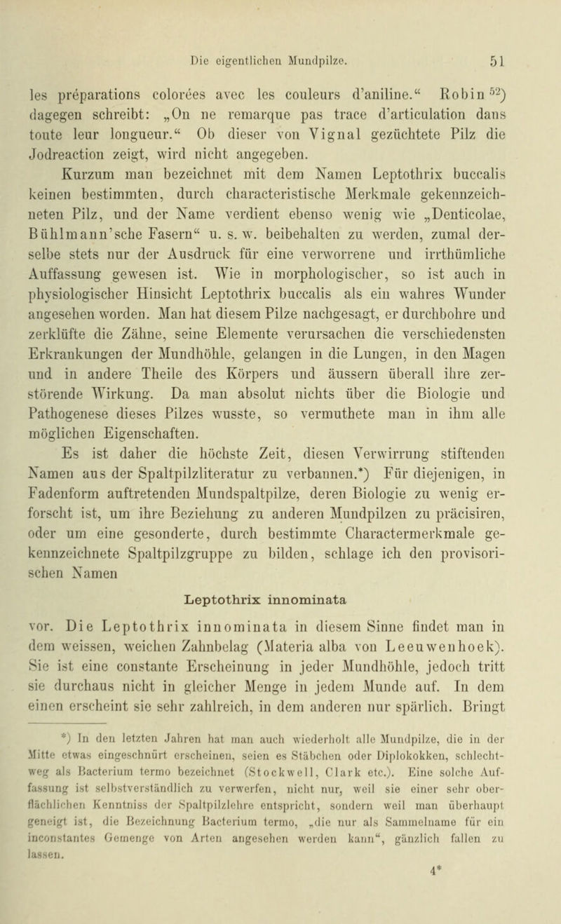 les preparations colorces avec les couleurs d'aniline. Robin ^'^) dagegen schreibt: „Ou ne remarque pas trace d'articulation dans toute leur longueur. Ob dieser von Vignal gezüchtete Pilz die Jodreaction zeigt, wird nicht angegeben. Kurzum man bezeichnet mit dem Namen Leptothrix buccalis keinen bestimmten, durch characteristische Merkmale gekennzeich- neten Pilz, und der Name verdient ebenso wenig wie „Denticolae, Bühlmann'sche Fasern u. s. w. beibehalten zu werden, zumal der- selbe stets nur der Ausdruck für eine verworrene und irrthümliche Auffassung gewesen ist. Wie in morphologischer, so ist auch in physiologischer Hinsicht Leptothrix buccalis als ein wahres Wunder angesehen worden. Man hat diesem Pilze nachgesagt, er durchbohre und zerklüfte die Zähne, seine Elemente verursachen die verschiedensten Erkrankungen der Mundhöhle, gelangen in die Limgen, in den Magen und in andere Theile des Körpers und äussern überall ihre zer- störende Wirkung. Da man absolut nichts über die Biologie und Pathogenese dieses Pilzes wusste, so vermuthete man in ihm alle möglichen Eigenschaften. Es ist daher die höchste Zeit, diesen Verwirrung stiftenden Namen aus der Spaltpilzliteratur zu verbannen.*) Für diejenigen, in Fadenform auftretenden Mundspaltpilze, deren Biologie zu wenig er- forscht ist, um ihre Beziehung zu anderen Mundpilzen zu präcisiren, oder um eine gesonderte, durch bestimmte Charactermerkmale ge- kennzeichnete Spaltpilzgruppe zu bilden, schlage ich den provisori- schen Namen Leptothrix innominata vor. Die Leptothrix innominata in diesem Sinne findet man in dem weissen, weichen Zahnbelag (Materia alba von Leeuwenhoek). Sie ist eine constante Erscheinung in jeder Mundhöhle, jedoch tritt sie durchaus nicht in gleicher Menge in jedem Munde auf. In dem einen erscheint sie sehr zahlreich, in dem anderen nur spärlich. Bringt *) In den letzten Jahren hat man auch wiederholt alle Mundpilze, die in der Mitte etwas eingeschnürt erscheinen, seien es Stäbchen oder Diplokokken, schlecht- weg als Bacterium terrno bezeichnet (Stockwell, Clark etc.). Eine solche Auf- fassung ist selbstverständlich zu verwerfen, nicht nur, weil sie einer sehr ober- flächlichen Kenntniss der Spaltpilzlehre entspricht, sondern weil man überhaupt geneigt ist, die Bezeichnung Bacterium termo, „die nur als Sainmelnarae für ein inconstantes Gemenge von Arten angesehen werden kann, gänzlich fallen zu lassen. 4*