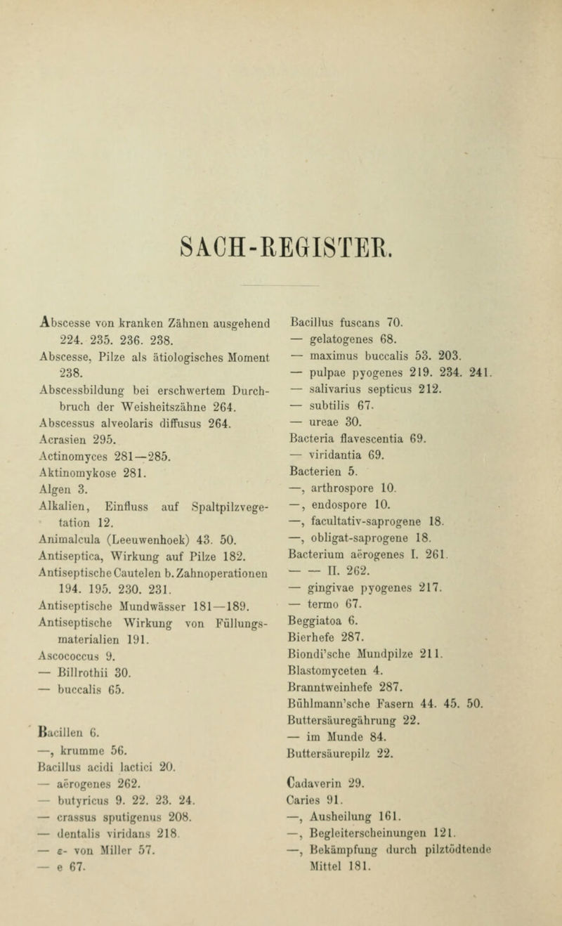 SACH-REGISTER. Abscesse von kranken Zähnen ausgehend 224. 235. 236. 238. Abscesse, Pilze als ätiologisches Moment 238. Abscessbildung bei erschwertem Durch- bruch der Weisheitszähne 264. Abscessus alveolaris diffusus 264. Acrasien 295. Actinomyces 281—285. Aktinomykose 281. Algen 3. Alkalien, Einfluss auf Spaltpilzvege- tation 12. Animalcula (Leeuwenhoek) 43. 50. Antiseptica, Wirkung auf Pilze 182. Antiseptische Cautelen b.Zahnoperationen 194. 195. 230. 231. Antiseptische Mundwässer 181 — 189. Antiseptische Wirkung von Füllungs- materialien 191. Ascococcus 9. — Billrothii 30. — buccalis 65. Bacillen 6. —, krumme 56. Bacillus acidi lactici 20. — aerogenes 262. — butyricus 9. 22. 23. 24. — crassus sputigenus 208. — dentalis viridans 218. — £- von Miller 57. — e 67. Bacillus fuscans 70. — gelatogenes 68. — maximus buccalis 53. 203. — pulpae pyogenes 219. 234. 241. — salivarius septicus 212. — subtilis 67. — ureae 30. Bacteria flavescentia 69. — viridantia 69. Bacterien 5. —, arthrospore 10. —, endospore 10. —, facultativ-saprogene 18. —, obligat-saprogene 18. Bacterium aerogenes I. 261. IL 262. — gingivae pyogenes 217. — termo 67. Beggiatoa 6. Bierhefe 287. Biondi'sche Mundpilze 211. Blastomyceten 4. Branntweinhefe 287. Bühlmann^sche Fasern 44. 45. 50. Buttersäuregährung 22. — im Munde 84. Buttersäurepilz 22. Cadaverin 29. Caries 91. —, Ausheilung 161. —, Begleiterscheinungen 121. —, Bekämpfung durch pilztodtende Mittel 181.