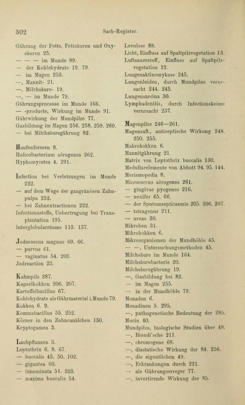 Gährung der Fette, Fettsäuren und Oxy- säuren 25. — — — im Munde 89. — der Kohlehydrate 19. 79. — im Magen 253. —, Mannit- 21. —, Milchsäure- 19. —, — im Munde 79. Gährungsprocesse im Munde 166. — -producte, Wirkung im Munde 91. Gährwirkung der Mundpilze 77. Gasbildung im Magen 256. 258. 259. 260. — bei Milchsäuregährung 82. Haufenformen 8. fielicobacterium aerogenes 262. Hyphomycetes 4. 291. Infection bei Verletzungen im Munde 222. — auf dem Wege der gangränösen Zahn- pulpa 232. — bei Zahnextractionen 222. Infectionsstoffe, Uebertragung bei Trans- plantation 195. Interglobularräume 113. 137. Jodococcus magnus 60. 66. — parvus 61. — vaginatus 54. 203. Jodreaction 23. Kahmpilz 287. Kapselkokken 206. 207. Kartoffelbacillus 67. Kohlehydrate alsGährmaterial i.Munde 79. Kokken 6. 9. Kommabacillus 55. 252. Körner in den Zahncanälchen 150. Kryptogamen 3. Laubpflanzen 3. Leptothrix 6. 8. 67. — buccalis 45. 50. 102. — gigantea 60. — innominata 51. 203. — maxima buccalis 54. Levulose 88. Licht, Einfluss auf Spaltpilzvegetation 13. Luftsauerstoff, Einfluss auf Spaltpilz- vegetation 12. Lungenaktinomykose 245. Lungenleiden, durch Mundpilze verur- sacht 244. 245. Luugensarcina 30. Lymphadenitis, durch Infectionskeime verursacht 237. Magenpilze 246—261. Magensaft, antiseptische Wirkung 248. 250. 255. Makrokokken 6. Mannitgährung 21. Matrix von Leptothrix buccalis 130. Medullarelemente von Abbott 94. 95. 144. Merismopedia 8. Micrococcus aerogenes 261. — gingivae pyogenes 216. — nexifer 65. 66. — der Sputumsepticaemie 205. 206. 207. — tetragenus 211. — ureae 30. Mikroben 31. Mikrokokken 6. Mikroorganismen der Mundhöhle 43. — —, Untersuchungsmethoden 45. Milchsäure im Munde 164. Milchsäurebacterie 20. Milchsäuregährung 19. —, Gasbildung bei 82. — im Magen 255. — in der Mundhöhle 79. Monaden 6. Monadinen 5. 295. —, pathogenetische Bedeutung der 295. Mucin 40. Mundpilze, biologische Studien über 48. —, Biondi'schc 211. —, chromogene 68. —, diastatische Wirkung der 84. 256. —, die eigentlichen 49, —, Erkrankungen durch 221. — als Gährungserreger 77. —, invertirende Wirkung der 85.