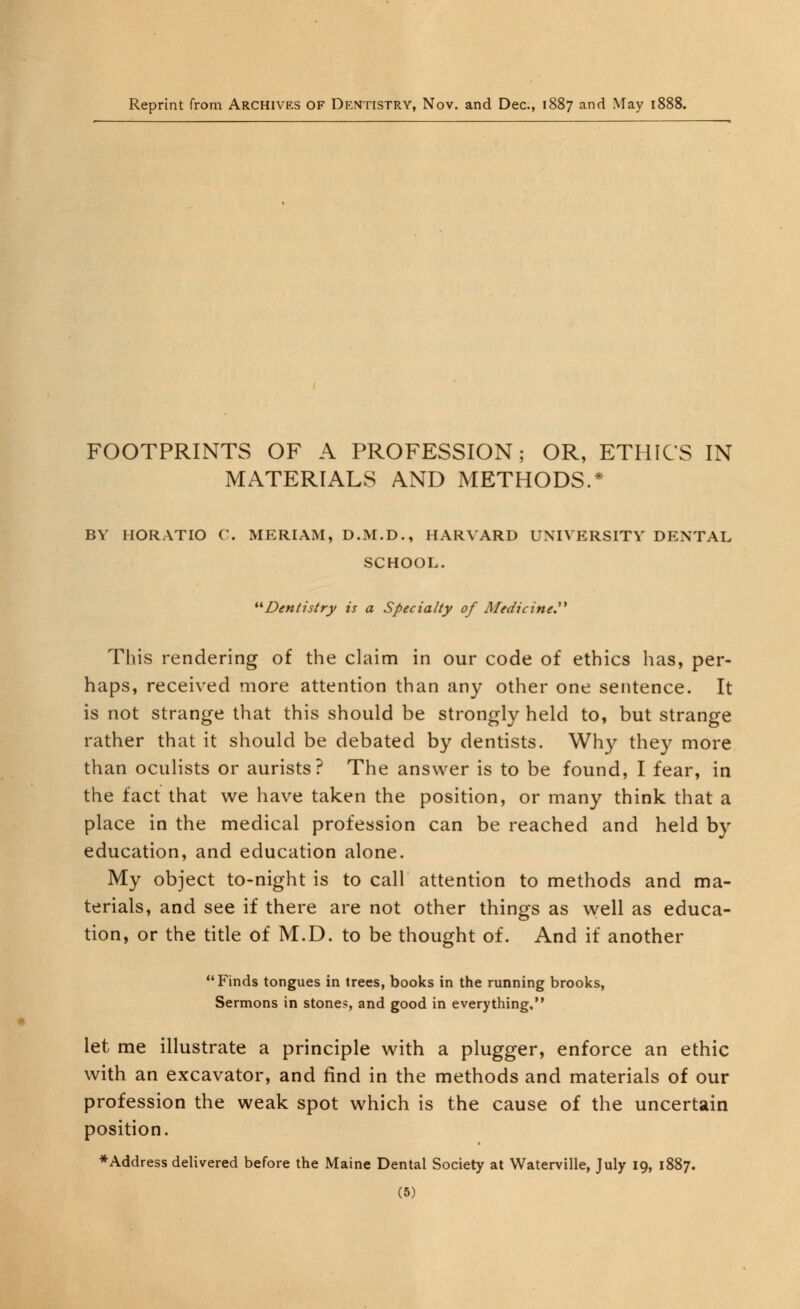 Reprint from Archives of Dentistry, Nov. and Dec, 1887 and May 1888. FOOTPRINTS OF A PROFESSION; OR, ETHICS IN MATERIALS AND METHODS.* BY HORATIO C. MERIAM, D.M.D., HARVARD UNIVERSITY DENTAL SCHOOL. *^Dentistry is a Specialty of Medicine.** This rendering of the claim in our code of ethics has, per- haps, received more attention than any other one sentence. It is not strange that this should be strongly held to, but strange rather that it should be debated by dentists. Why they more than oculists or aurists? The answer is to be found, I fear, in the fact that we have taken the position, or many think that a place in the medical profession can be reached and held by education, and education alone. My object to-night is to call attention to methods and ma- terials, and see if there are not other things as well as educa- tion, or the title of M.D. to be thought of. And if another Finds tongues in trees, books in the running brooks, Sermons in stones, and good in everything, let me illustrate a principle with a plugger, enforce an ethic with an excavator, and find in the methods and materials of our profession the weak spot which is the cause of the uncertain position. ♦Address delivered before the Maine Dental Society at Waterville, July 19, 1887.