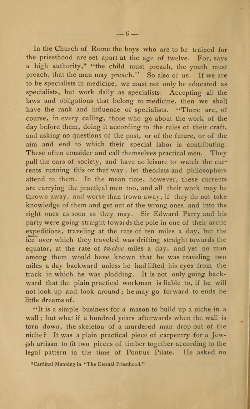 In the Church of Rome the boys who are to be trained for the priesthood are set apart at the age of twelve. For, says a high authority,* *'the child must preach, the youth must preach, that the man may preach. So also of us. If we are to be speciaHsts in medicine, we must not only be educated as specialists, but work daily as speciaHsts. Accepting all the laws and obligations that belong to medicine, then we shall have the rank and influence of specialists. *'There are, of course, in every calHng, those who go about the work of the day before them, doing it according to the rules of their craft, and asking no questions of the past, or of the future, or of the aim and end to which their special labor is contributing. These often consider and call themselves practical men. They pull the oars of society, and have no leisure to watch the cur- rents running this or that way; let theorists and philosophers attend to them. In the mean time, however, these currents are carrying the practical men too, and all their work may be thrown away, and worse than trown away, if they do not take knowledge of them and get out of the wrong ones and into the right ones as soon as they may. Sir Edward Parry and his party were going straight towards the pole in one of their arctic expeditions, traveling at the rate of ten miles a day, but the ice over which they traveled was drifting straight towards the equator, at the rate of twelve miles a day, and yet no man among them would have known that he was traveling two miles a day backward unless he had lifted his eyes from the track in which he was plodding. It is not only going back- ward that the plain practical workman is liable to, if he will not look up and look around ; he may go forward to ends he little dreams of. **It is a simple business for a mason to build up a niche in a wall; but what if a hundred years afterwards when the wall is torn down, the skeleton of a murdered man drop out of the niche ? It was a plain practical piece of carpentry for a Jew- ish artisan to fit two pieces of timber together according to the legal pattern in the time of Pontius Pilate. He asked no ^Cardinal Manning in The Eternal Priesthood.