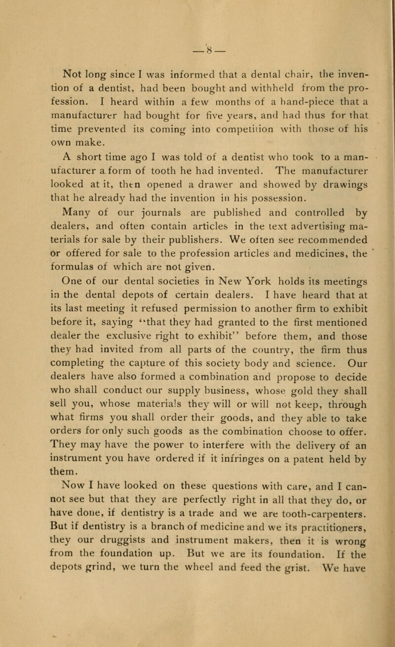 Not long since I was informed that a denial chair, the inven- tion of a dentist, had been bought and withheld from the pro- fession. I heard within a few months of a hand-piece that a manufacturer had bought for five years, and had thus for that time prevented its coming into competition with those of his own make. A short time ago I was told of a dentist who took to a man- ufacturer a,form of tooth he had invented. The manufacturer looked at it, then opened a drawer and showed by drawings that he already had the invention in his possession. Many of our journals are published and controlled by dealers, and often contain articles in the text advertising ma- terials for sale by their publishers. We often see recommended or offered for sale to the profession articles and medicines, the formulas of which are not given. One of our dental societies in New York holds its meetings in the dental depots of certain dealers. I have heard that at its last meeting it refused permission to another firm to exhibit before it, saying that they had granted to the first mentioned dealer the exclusive right to exhibit before them, and those they had invited from all parts of the country, the firm thus completing the capture of this society body and science. Our dealers have also formed a combination and propose to decide who shall conduct our supply business, whose gold they shall sell you, whose materials they will or will not keep, through what firms you shall order their goods, and they able to take orders for only such goods as the combination choose to offer. They may have the power to interfere with the delivery of an instrument you have ordered if it infringes on a patent held by them. Now I have looked on these questions with care, and I can- not see but that they are perfectly right in all that they do, or have done, if dentistry is a trade and we are tooth-carpenters. But if dentistry is a branch of medicine and we its practitioners, they our druggists and instrument makers, then it is wrong from the foundation up. But we are its foundation. If the depots grind, we turn the wheel and feed the grist. We have