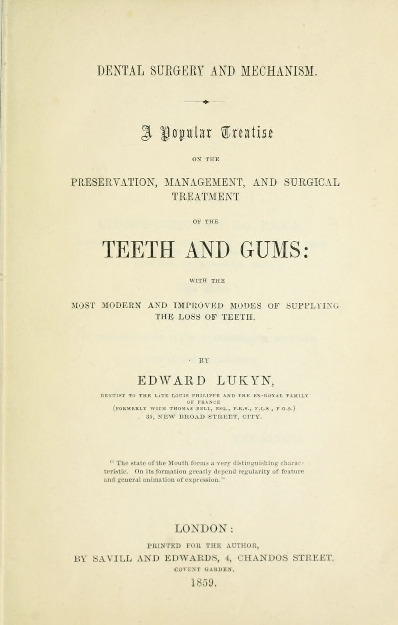 DENTAL SUEGEEY AND MECHANISM. ^ Uo|ttlar treatise PRESERVATION, MANAGEMENT, AND SURGICAL TREATMENT TEETH AND GUMS: WITH THE 3I0ST MODERN AND IMPROVED MODES OF SUPPLYING THE LOSS OF TEETH. • BY EDWARD LUKYN, DENTIST TO THE UTE LOUIS PHILIPPE AND THE EX-ROTAL FAMILY OP PEANCE (POBMEKLT WITH THOMAS BELL, ESQ., P.R.S., F.L.S , T O.S) . 35, NEW B110.\D STREET, CITY.  The state of the Mouth forms a very di'-tiiii.'iiishiMK ch.inic- teristic. On its formation ftrcatly df peud retrularity of feature and general animation of expression. LONDON: PUINTED FOU THE AUTHOR, BY SAVILL AND EDWARDS, 4, CHANDOS STREET. COVK.NT OAKDKy. 18.39.