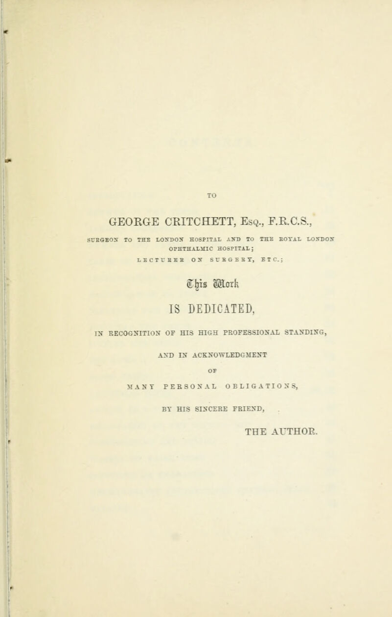 I GEORGE CRITCHETT, Esq., F.R.C.S., SCEGEOS TO THE LOhTJOX HOSPITiL Ai'D TO THE BOTAL LOXBOS OPHTHAlinC HOSPITAX; LBCTUBEB OX SUBGEBT, ETC.; Cbis SSorh IS DEDICATED. IN EECOGNITION OF HIS HIGH PROFESSIONAL STAyDING, AXD IX ACKNOWLEDGMENT OP MANY P E B 3 0 N A L OBLIGATIONS, BY HIS SINCERE FRIEND, THE AUTHOR.