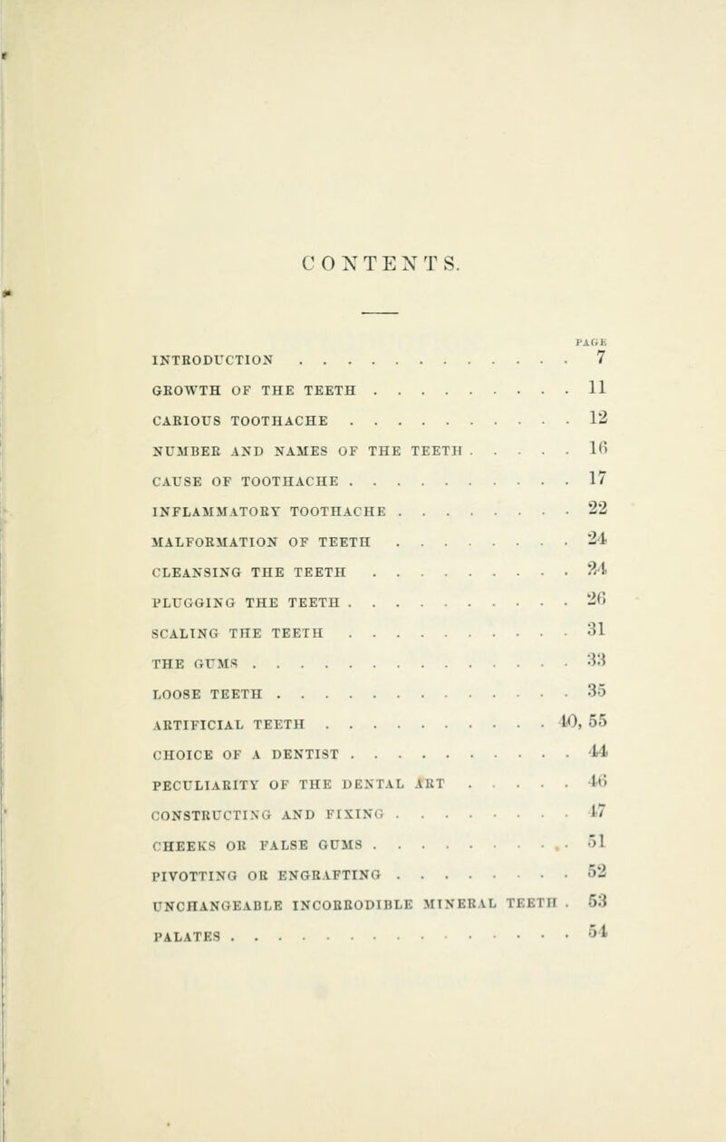 CONTENTS. J-A (it INTEODVCTION 7 GKOWTH OF THE TEETH 11 CARIOUS TOOTHACHE 12 NUMBER AND NAMES OF THE TEETH K' CAUSE OF TOOTHACHE 17 INFLAMMATORY TOOTHACHE 22 MAIFOEMATION OF TEETH 24 CLEANSING THE TEETH 24 PLUGGING THE TEETH 20 SCALING THE TEETH 31 THE GUMS 38 LOOSE TEETH 35 ARTIFICIAL TEETH 40, 55 CHOICE OF A DENTIST 44 PECULIARITY OF THE DENTAL ART 4t) CONSTRUCTING AND FIXING 17 CHEEKS OR FALSE GUMS 51 PIVOTTING OK ENGRAFTING 52 UNCHANGEABLE INCORRODIBLE MINERAL TEETH . 53 PALATES 54