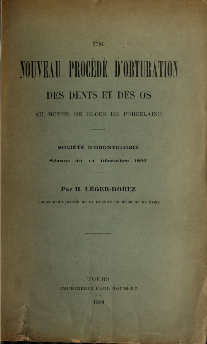 DES DENTS ET DES OS AU MOYEN DE BLOCS DE PORCELAINE SOCIÉTÉ D'ODONTOLOGIE Séanoe du 14 Déoetnbro 1897 Pur H. LÉGER-DOUEZ CHIRURGIEN-DENTISTE DE LA FACULTE DE MEDECINE DE PARIS rouRS IMPRIMERIE l'.VUL BOUSiREZ 1898