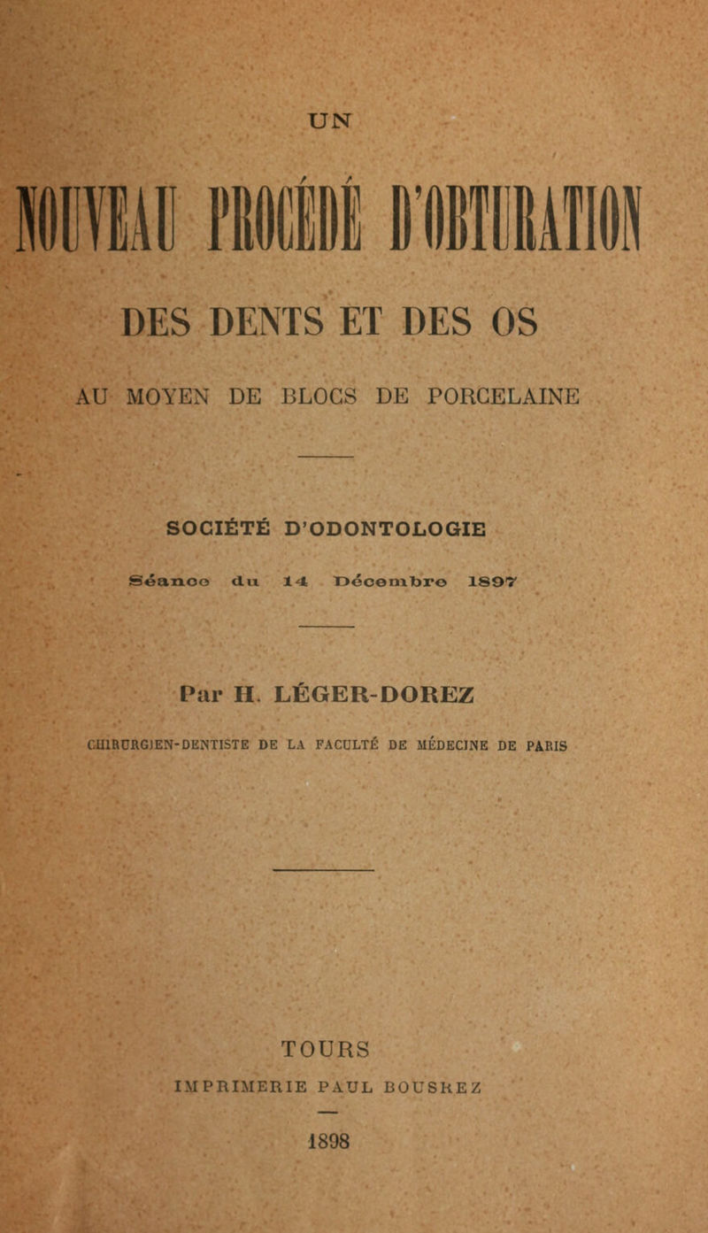 DES DENTS ET DES OS AU MOYEN DE BLOCS DE PORCELAINE SOCIÉTÉ D'ODONTOLOGIE Séance dix 14 l^écermbr© 189T Par H. LÉGER-DOREZ CHIRURGIEN-DENTISTE DE LA FACULTÉ DE MEDECINE DE PARIS TOURS IMPRIMERIE PAUL BOUSREZ 1898