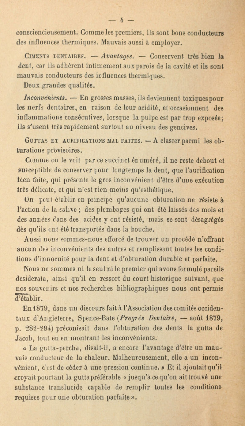 consciencieusement. Comme les premiers, ils sont bons conducteur» des influences thermiques. Mauvais aussi à employer. Ciments dentaires. — Avantages. — Conservent très bien la dent, car ils adhèrent intimement aux parois de la cavité et ils sont mauvais conducteurs des influences thermiques. Deux grandes qualités. Inconvénients. — En grosses masses, ils deviennent toxiques pour les nerfs dentaires, en raison de leur acidité, et occasionnent des inflammaiions consécutives, lorsque la pulpe est par trop exposée; ils s'usent très rapidement surtout au niveau des gencives. Guttas et alrifications mal faites. —A classer parmi les ob- turations provisoires. Comme on le voit par ce succinct énuméré, il ne reste debout et susceptible de conserver pour longtemps la dent, que l'aurification bien faite, qui présente le gros inconvénient d'être d'une exécution très délicate, et qui n'est rien moins qu'esthétique. On peut, établir en principe qu'aucune obturation ne résiste à l'action de la salive ; des plombages qui ont été laissés des mois et des années dans des acides y ont résisté, mais se sont désagrégés dès qu'ils ont été transportés dans la bouche. Aussi nous sommes-nous efforcé de trouver un procédé n'offrant aucun des inconvénients des autres et remplissant toutes les condi- tions d'innocuité pour la dent et d'obturation durable et parfaite. Nous ne sommes ni le seul ni le premier qui avons formulé pareils desiderata, ainsi qu'il en ressort du court historique suivant, que nos souvenirs et nos recherches bibliographiques nous ont permis d'établir. En 1879, dans un discours fait à l'Association des comités occiden- taux d'Angleterre, Spence-Bate (Progrès Dentaire, — août 1879r p. 282-294) préconisait dans l'obturation des dents la gutta de Jacob, tout en en montrant les inconvénients. « La gutta-percha, disait-il, a encore l'avantage d'être un mau- vais conducteur de la chaleur. Malheureusement, elle a un incon- vénient, cYst de céder à une pression continue. » Et il ajoutait qu'il croyait pourtant la gutta préférable «jusqu'à ce qu'on ait trouvé une substance translucide capable de remplir toutes les conditions requises pour une obturation parfaite».