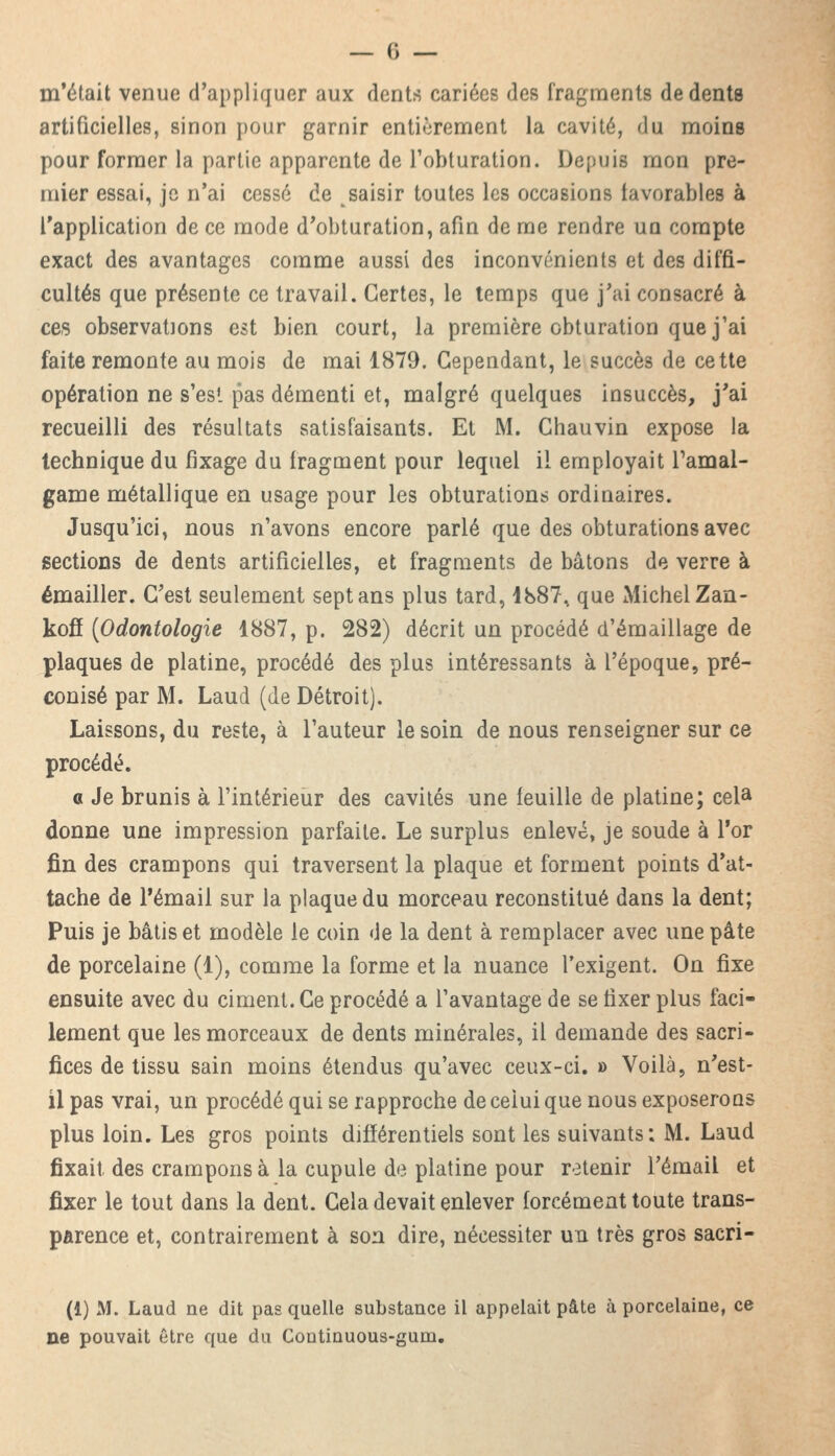 m'était venue d'appliquer aux dent* cariées des fragments de dents artificielles, sinon pour garnir entièrement la cavité, du moins pour former la partie apparente de l'obturation. Depuis mon pre- mier essai, je n'ai cessé de saisir toutes les occasions favorables à l'application de ce mode d'obturation, afin de me rendre un compte exact des avantages comme aussi des inconvénients et des diffi- cultés que présente ce travail. Certes, le temps que j'ai consacré à ces observations est bien court, la première obturation que j'ai faite remonte au mois de mai 1879. Cependant, le succès de cette opération ne s'est pas démenti et, malgré quelques insuccès, j'ai recueilli des résultats satisfaisants. Et M. Chauvin expose la technique du fixage du fragment pour lequel il employait Tamal- game métallique en usage pour les obturations ordinaires. Jusqu'ici, nous n'avons encore parlé que des obturations avec sections de dents artificielles, et fragments de bâtons de verre à émailler. C'est seulement sept ans plus tard, 1887, que Michel Zan- kofî (Odontologie 1887, p. 282) décrit un procédé d'émaillage de plaques de platine, procédé des plus intéressants à l'époque, pré- conisé par M. Laud (de Détroit). Laissons, du reste, à l'auteur le soin de nous renseigner sur ce procédé. o Je brunis à l'intérieur des cavités une feuille de platine; cela donne une impression parfaite. Le surplus enlevé, je soude à l'or fin des crampons qui traversent la plaque et forment points d'at- tache de l'émail sur la plaque du morceau reconstitué dans la dent; Puis je bâtis et modèle le coin de la dent à remplacer avec une pâte de porcelaine (1), comme la forme et la nuance l'exigent. On fixe ensuite avec du ciment. Ce procédé a l'avantage de se fixer plus faci- lement que les morceaux de dents minérales, il demande des sacri- fices de tissu sain moins étendus qu'avec ceux-ci. » Voilà, n'est- il pas vrai, un procédé qui se rapproche de celui que nous exposerons plus loin. Les gros points différentiels sont les suivants; M. Laud fixait, des crampons à la cupule de platine pour retenir l'émail et fixer le tout dans la dent. Cela devait enlever forcément toute trans- parence et, contrairement à son dire, nécessiter un très gros sacri- (1) M. Laud ne dit pas quelle substance il appelait pâte à porcelaine, ce ne pouvait être que du Continuous-gum.