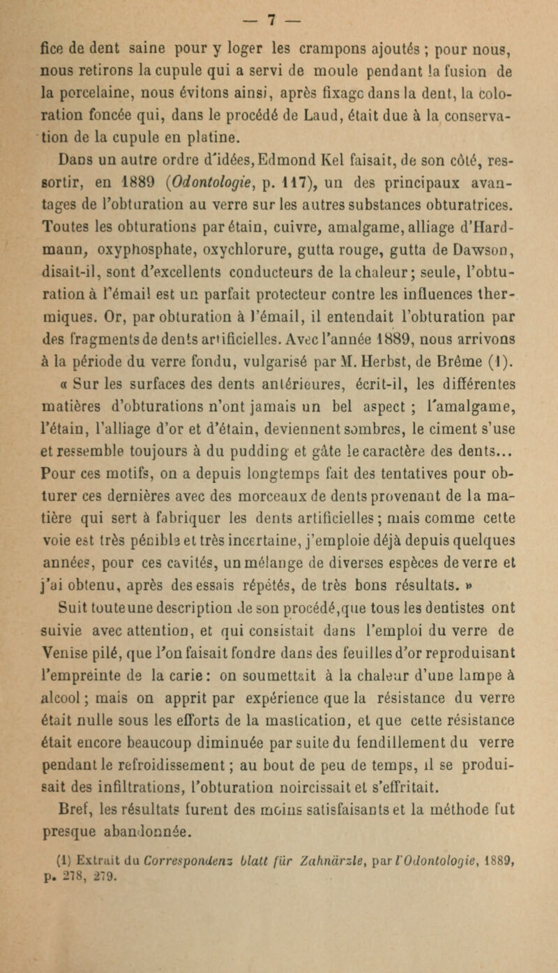 fice de dent saine pour y loger les crampons ajoutés ; pour nous, nous retirons la cupule qui a servi de moule pendant la fusion de la porcelaine, nous évitons ainsi, après fixage dans la dent, la colo- ration foncée qui, dans le procédé de Laud, était due à la conserva- tion de la cupule en platine. Dans un autre ordre d'idées,Edmond Kel faisait, de son côté, res- sortir, en 1889 (Odontologie, p. 117), un des principaux avan- tages de l'obturation au verre sur les autres substances obturatrices. Toutes les obturations parétain, cuivre, amalgame, alliage d'Hard- mann, oxyphosphate, oxychlorure, gutta rouge, gutta de Dawson, disait-il, sont d'excellents conducteurs de la chaleur; seule, l'obtu- ration à l'émail est un parfait protecteur contre les influences ther- miques. Or, par obturation à J'émail, il entendait l'obturation par des fragments de dents artificielles. Avec l'année 1889, nous arrivons à la période du verre fondu, vulgarisé par M. Herbst, de Brème (1). « Sur les surfaces des dents antérieures, écrit-il, les différentes matières d'obturations n'ont jamais un bel aspect ; l'amalgame, l'étain, l'alliage d'or et d'étain, deviennent sombres, le ciment s'use et ressemble toujours à du pudding et gâte le caractère des dents... Pour ces motifs, on a depuis longtemps fait des tentatives pour ob- turer ces dernières avec des morceaux de dents provenant de la ma- tière qui sert à fabriquer les dents artificielles; mais comme cette voie est très pécibb et très incertaine, j'emploie déjà depuis quelques années, pour ces cavités, un mélange de diverses espèces de verre et j'ai obtenu, après des essais répétés, de très bons résultats. » Suit touteune description de son procédé,que tous les dentistes ont suivie avec attention, et qui consistait dans l'emploi du verre de Venise pilé, que l'on faisait fondre dans des feuilles d'or reproduisant l'empreinte de la carie: on soumettait à la chaleur d'une lampe à alcool ; mais on apprit par expérience que la résistance du verre était nulle sous les efforts de la mastication, et que cette résistance était encore beaucoup diminuée par suite du fendillement du verre pendant le refroidissement ; au bout de peu de temps, il se produi- sait des infiltrations, l'obturation noircissait et s'effritait. Bref, les résultats furent des moins satisfaisants et la méthode fut presque abandonnée. (1) Extrait du Correspondenz blatt fur Zahnàrzle, par l'Odontologie, 1889, p. 278, 279.