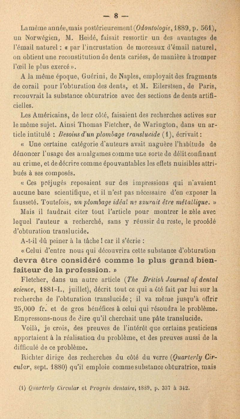 La même année, mais postérieurement (Odontologie, 1889, p. 561)t Uû Norwégien, M. Heidé, faisait ressortir un des avantages de l'émail naturel : a par l'incrustation de morceaux d'émail naturel, on obtient une reconstitution de dents cariées, de manière à tromper l'œil le plus exercé». A la même époque, Guérini, de Naples, employait des fragments de corail pour l'obturation des dents, et M. Eilerstsen, de Paris, recouvrait la substance obturatrice avec des sections de dents artifi- cielles. Les Américains, de leur côté, faisaient des recherches actives sur le même sujet. Ainsi Thomas Fietcher, de Warington, dans un ar- ticle intitulé : Besoins d'un plombage translucide (1), écrivait: « Une certaine catégorie d'auteurs avait naguère l'habitude de dénoncer l'usage des amalgames comme une sorte de délit confinant au crime, et de décrire comme épouvantables les effets nuisibles attri- bués à ses composés. « Ces préjugés reposaient sur des impressions qui n'avaient aucune base scientifique, et il n'est pas nécessaire d'en exposer la fausseté. Toutefois, un plombage idéal ne saurait être métallique. » Mais il faudrait citer tout l'article pour montrer le zèle avec lequel l'auteur a recherché, sans y réussir du reste, le procédé d'obturation translucide. A-t-il dû peiner à la tâche ! car il s'écrie : «Celui d'entre nous qui découvrira cette substance d'obturation devra être considéré comme le plus grand bien- faiteur de la profession. » Fietcher, dans un autre article (The British Journal of dental science, 4881-1., juillet), décrit tout ce qui a été fait par lui sur la recherche de l'obturation translucide ; il va même jusqu'à offrir 25,000 fr. et de gros bénéfices à celui qui résoudra le problème. Empressons-nous de dire qu'il cherchait une pâte translucide. Voilà, je crois, des preuves de l'intérêt que certains praticiens apportaient à la réalisation du problème, et des preuves aussi de la difficulé de ce problème. Richter dirige des recherches du côté du verre (Quarterly Cir- cular, sept. 1880) qu'il emploie comme substance obturatrice, mais (1) Quarterly Circular et Progrès dentaire, 18S9, p. 337 à 342.