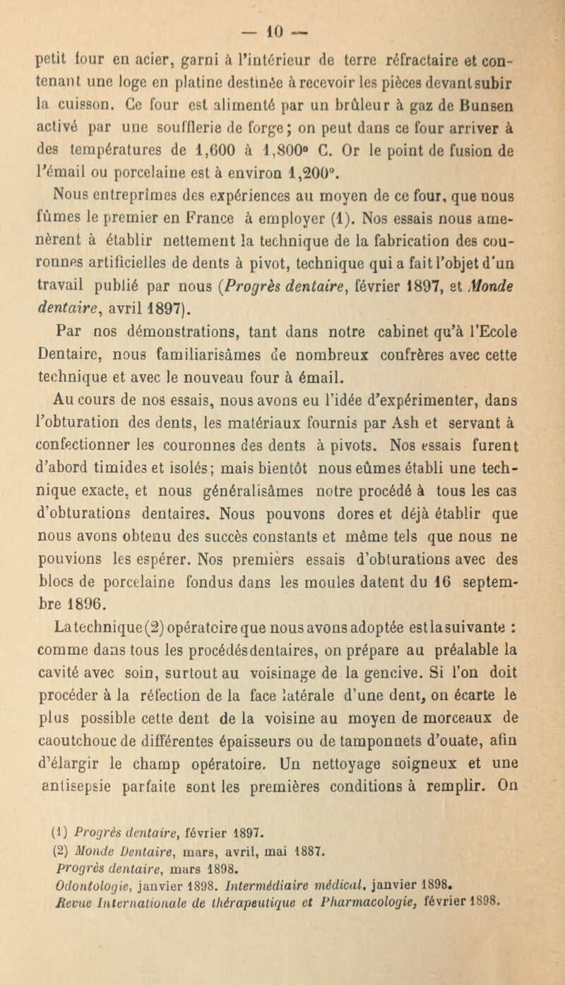 petit iour en acier, garni à l'intérieur de terre réfractaire et con- tenant une loge en platine destinée à recevoir les pièces devant subir la cuisson. Ce four est alimenté par un brûleur à gaz de Bunsen activé par une soufflerie de forge; on peut dans ce four arriver à des températures de 1,600 à 1,800° C. Or le point de fusion de l'émail ou porcelaine est à environ 1,200°. Nous entreprîmes des expériences au moyen de ce four, que nous fûmes le premier en France à employer (1). Nos essais nous ame- nèrent à établir nettement la technique de la fabrication des cou- ronnes artificielles de dents à pivot, technique quia fait l'objet d'un travail publié par nous {Progrès dentaire, février 1897, et .Monde dentaire, avril 1897). Par nos démonstrations, tant dans notre cabinet qu'à l'Ecole Dentaire, nous familiarisâmes de nombreux confrères avec cette technique et avec le nouveau four à émail. Au cours de nos essais, nous avons eu l'idée d'expérimenter, dans l'obturation des dents, les matériaux fournis par Ash et servant à confectionner les couronnes des dents à pivots. Nos essais furent d'abord timides et isolés; mais bientôt nous eûmes établi une tech- nique exacte, et nous généralisâmes notre procédé à tous les cas d'obturations dentaires. Nous pouvons dores et déjà établir que nous avons obtenu des succès constants et même tels que nous ne pouvions les espérer. Nos premiers essais d'obturations avec des blocs de porcelaine fondus dans les moules datent du 16 septem- bre 1896. La technique (2) opératoire que nous avons adoptée estla suivante : comme dans tous les procédés dentaires, on prépare au préalable la cavité avec soin, surtout au voisinage de la gencive. Si l'on doit procéder à la réfection de la face latérale d'une dent, on écarte le plus possible cette dent de la voisine au moyen de morceaux de caoutchouc de différentes épaisseurs ou de tamponnets d'ouate, afin d'élargir le champ opératoire. Un nettoyage soigneux et une antisepsie parfaite sont les premières conditions à remplir. On (1) Progrès dentaire, février 1897. (2) Monde Dentaire, mars, avril, mai 1887. progrès dentaire, mars 1898. Odontologie, janvier 1898. Intermédiaire médical, janvier 1898. Revue Internationale de thérapeutique et Pharmacologie, février 1898.
