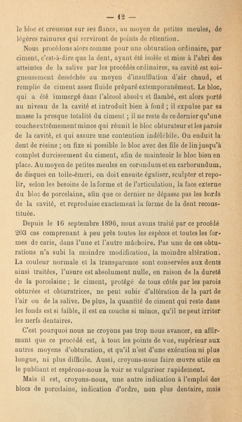te bloc et creusons sur ses flanc?, au moyen de petites meules, de légères rainures qui serviront do points de rétention. Nous procédons alors comme pour une obturation ordinaire, par ciment, c'est-à-dire que la dent, ayant été isolée et mise à l'abri des atteintes de la salive par les procédés ordinaires, sa cavité est soi- gneusement desséchée au moyen d'insufflation d'air chaud, et remplie de ciment assez fluide préparé extemporanémeot. Le bloc, qui a été immergé dans l'alcool absolu et flambé, est alors porté au niveau de la cavité et introduit bien à fond ; il expulse par sa masse la presque totalité du ciment ; il ne reste de ce dernier qu'une coucheextrêmement mince qui. réunit le bloc obturateur et les parois de la cavité, et qui assure une contention indélébile. On enduit la dent de résine ; on fixe si possible le bloc avec des fils de lin jusqu'à complet durcissement du ciment, afin de maintenir le bloc bien en place. Au moyen de petites meules en corundumetencarborundum, de disques en toile-émeri, on doit ensuite égaliser, sculpter et repo- lir, selon les besoins de la forme et de l'articulation, la face externe du bloc de porcelaine, afin que ce dernier ne dépasse pas les bords de la cavité, et reproduise exactement la forme de la dent recons- tituée. Depuis le 16 septembre 1896, nous avons traité par ce procédé 203 cas comprenant à peu près toutes les espèces et toutes les for- mes de carie, dans Tune et l'autre mâchoire. Pas une de ces obtu- rations n'a subi la moindre modification, la moindre altération. La couleur normale et la transparence sont conservées aux dents ainsi traitées, l'usure est absolument nulle, en raison de la dureté de la porcelaine ; le ciment, protégé de tous côtés par les parois obturées et obturatrices, ne peut subir d'altération de la part de l'air ou de la salive. De plus, la quantité de ciment qui reste dans les fonds est si faible, il est en couche si mince, qu'il ne peut irriter les nerfs dentaires. C'est pourquoi nous ne croyons pas trop nous avancer, en affir- mant que ce procédé est, à tous les points de vue, supérieur aux autres moyens d'obturation, et qu'il n'est d'une exécution ni plus longue, ni plus difficile. Aussi, croyons-nous faire œuvre utile en le publiant et espérons-nous le voir se vulgariser rapidement. Mais il est, croyons-nous, une autre indication à l'emploi des blocs de porcelaine, indication d'ordre, non plus dentaire, mais