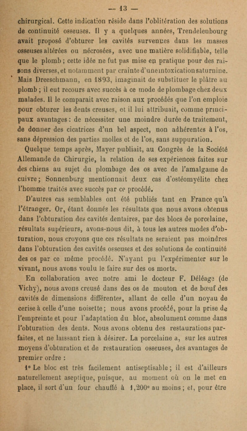 chirurgical. Cette indication réside dans l'oblitération des solutions de continuité osseuses. Il y a quelques années, Trendelenbourg avait proposé d'obturer les cavités survenues dans les masses osseuses altérées ou nécrosées, avec une matière solidifiable, telle que le plomb ; cette idée ne fut pas mise en pratique pour des rai- sons diverses,et notamment par crainted'uneintoxicationsaturnine. Mais Dreeschmann, en 1893, imaginait de substituer le plâtre au plomb ; il eut recours avec succès à ce mode de plombage chez deux malades. 11 le comparait avec raison aux procédés que l'on emploie pour obturer les dents creuses, et il lui attribuait, comme princi- paux avantages : de nécessiter une moindre durée de traitement, de donner des cicatrices d'un bel aspect, non adhérentes à l'os, sans dépression des parties molles et de l'os, sans suppuration. Quelque temps après, Mayer publiait, au Congrès de la Société Allemande de Chirurgie, la relation de ses expériences faites sur des chiens au sujet du plombage des os avec de l'amalgame de cuivre; Sonnenburg mentionnait deux cas d'ostéomyélite chez l'homme traités avec succès par ce procédé. D'autres cas semblables ont été publiés tant en France qu'à l'étranger. Or, étant donnés les résultats que nous avons obtenus dans l'obturation des cavités dentaires, par des blocs de porcelaine, résultats supérieurs, avons-nous dit, à tous les autres modes d'ob- turation, nous croyons que ces résultats ne seraient pas moindres dans l'obturation des cavités osseuses et des solutions de continuité des os par ce même procédé. N'ayant pu l'expérimenter sur le vivant, nous avons voulu le faire sur des os morts. En collaboration avec notre ami le docteur F. Déléage (de Vichy), nous avons creusé dans des os de mouton et de bœuf des cavités de dimensions différentes, allant de celle d'un noyau de cerise à celle d'une noisette; nous avons procédé, pour la prise de l'empreinte et pour l'adaptation du bloc, absolument comme dans l'obturation des dents. Nous avons obtenu des restaurations par- faites, et ne laissant rien à désirer. La porcelaine a, sur les autres moyens d'obturation et de restauration osseuses, des avantages de premier ordre : 1° Le bloc est très facilement antiseptisable ; il est d'ailleurs naturellement aseptique, puisque, au moment où on le met en place, il sort d'un four chauffé à 1,200° au moins; et, pour être