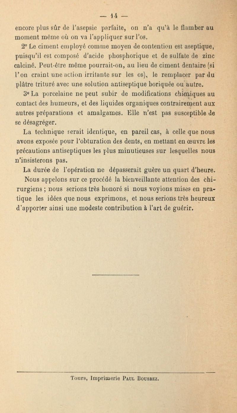 encore plus sûr de l'asepsie parfaite, on n'a qu'à le flamber au moment même où on va rappliquer lurl'os. 2° Le ciment employé comme moyen de contention est aseptique, puisqu'il est composé d'acide phosphorique et de sulfate de zinc calciné. Peut-être même pourrait-on, au lieu de ciment dentaire (si Ton craint une action irritante sur les os), le remplacer par du plâtre trituré avec une solution antiseptique boriquée ou autre. 3° La porcelaine ne peut subir de modifications chimiques au contact des humeurs, et des liquides organiques contrairement aux autres préparations et amalgames. Elle n'est pas susceptible de se désagréger. La technique serait identique, en pareil cas, à celle que nous avons exposée pour l'obturation des dents, en mettant en œuvre les précautions antiseptiques les plus minutieuses sur lesquelles nous n'insisterons pas. La durée de l'opération ne dépasserait guère un quart d'heure. Nous appelons sur ce procédé la bienveillante attention des chi- rurgiens ; nous serions très honoré si nous voyions mises en pra- tique les idées que nous exprimons, et nous serions très heureux d'apporter ainsi une modeste contribution à l'art de guérir. Tours, Imprimerie Paul Bousrez.