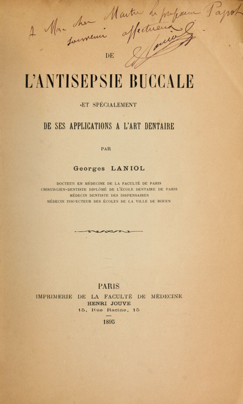 o L'ANTISEPSIE BUCCALE .ET SPECIALEMENT DE SES APPLICATIONS A L'ART DENTAIRE PAU Georges LANIOL DOCTEUR EN MÉDECINE DE LA FACULTÉ DE PARIS CHIRURGIEN-DENTISTE DIPLÔMÉ DE L'ÉCOLE DENTAIRE DE PARIS MÉDECIN DENTISTE DES DISPENSAIRES MÉDECIN INSl'ECTEUR DES ÉCOLES DE LA VILLE DE ROUEN PARIS IMPRIMERIE DE LA FACULTI^ DE xMÉDEClNE HENRI JOUVE lô. Hue Racine, 15 1895 j 0M^