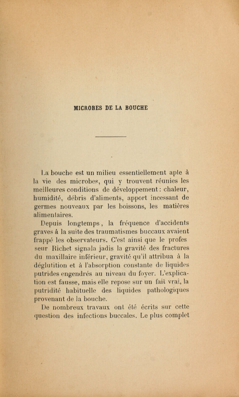 MICROBES DE LA BOUCHE La bouche est un milieu essentiellement aple à la vie des microbes, qui y trouvent réunies les meilleures conditions de développement : chaleur, humidité, débris d'aliments, apport incessant de germes nouveaux par les boissons, les matières alimentaires. Depuis longtemps, la fréquence d'accidents graves à la suite des traumatismes buccaux avaient frappé les observateurs. C'est ainsi que le profes seur Richet signala jadis la gravité des fractures du maxillaire inférieur, gravité qu'il attribua à la déglutition et à l'absorption constante de liquides putrides engendrés au niveau du foyer. L'explica- tion est fausse, mais elle repose sur un fait vrai, la putridité habituelle des liquides pathologiques provenant de la bouche. De nombreux travaux ont été écrits sur cette question des infections buccales. Le plus complet
