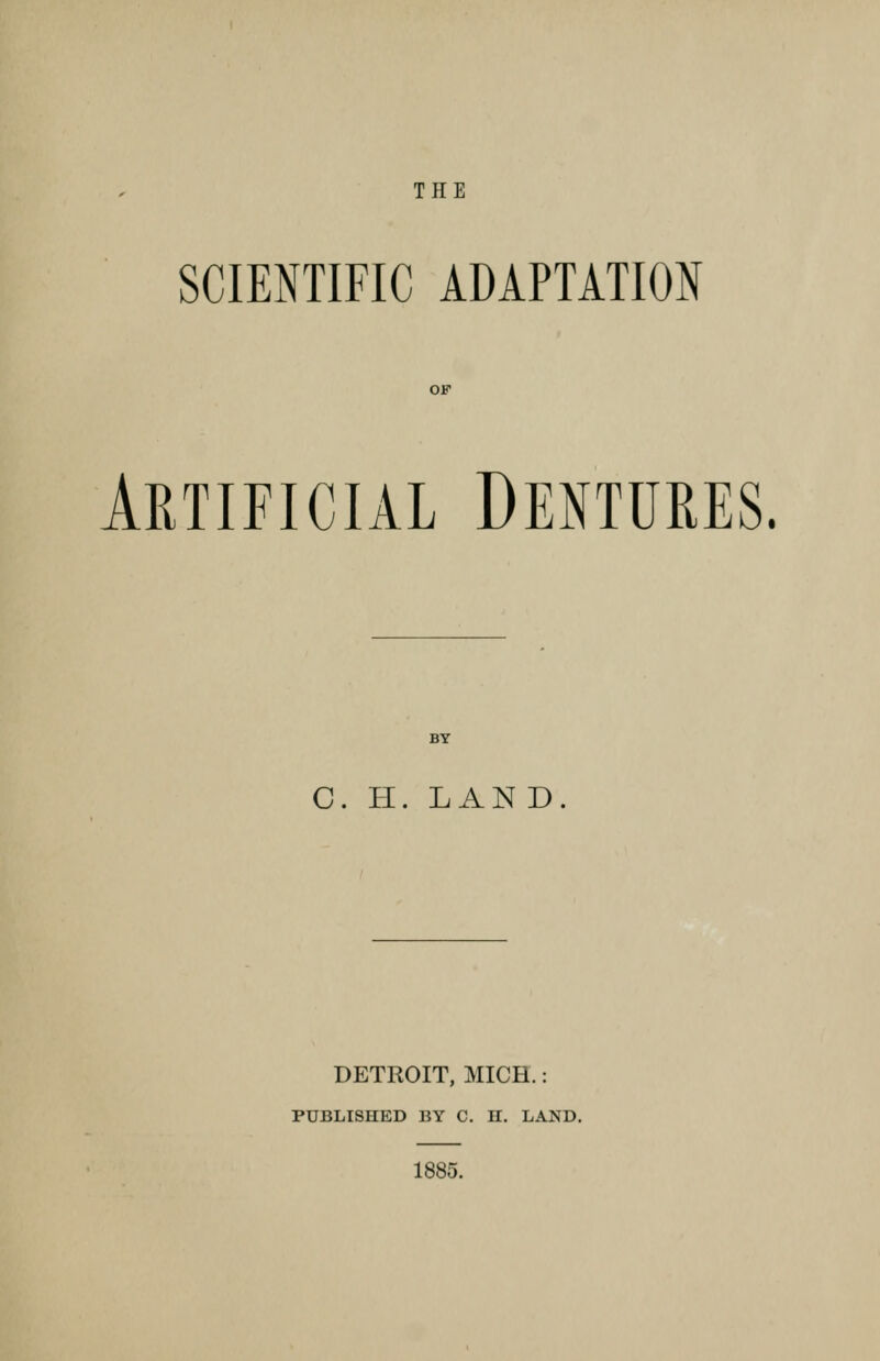 THE SCIENTIFIC ADAPTATION OF Artificial Dentures. BY C. II. LAND. DETROIT, MICH.: PUBLISHED BY C. H. LAND. 1885.
