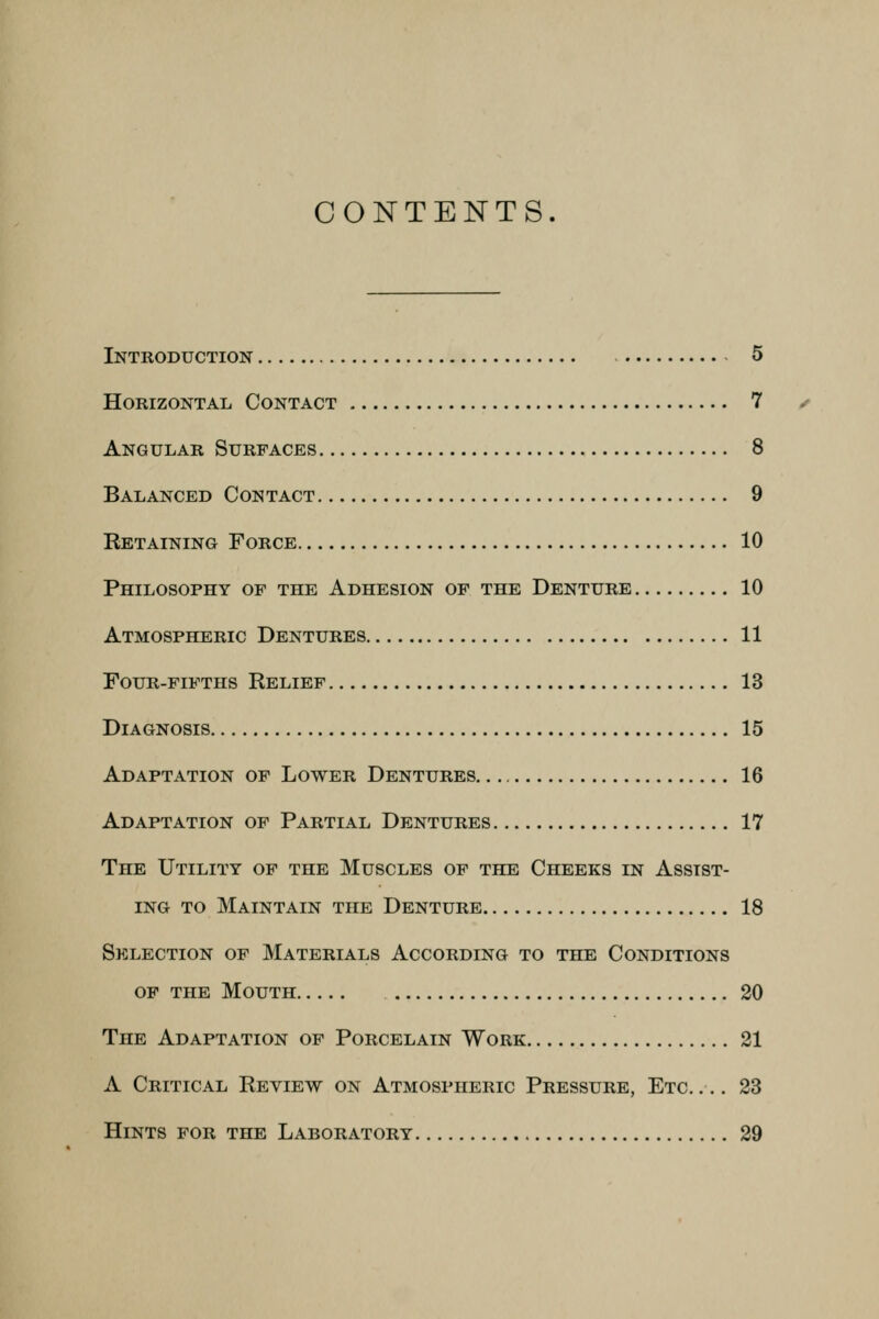 CONTENTS. Introduction 5 Horizontal Contact 7 Angular Surfaces 8 Balanced Contact 9 Retaining Force 10 Philosophy of the Adhesion of the Denture 10 Atmospheric Dentures 11 Four-fifths Relief 13 Diagnosis 15 Adaptation of Lower Dentures 16 Adaptation of Partial Dentures 17 The Utility of the Muscles of the Cheeks in Assist- ing to Maintain the Denture 18 Selection of Materials According to the Conditions of the Mouth 20 The Adaptation of Porcelain Work 21 A Critical Review on Atmospheric Pressure, Etc.... 23 Hints for the Laboratory 29