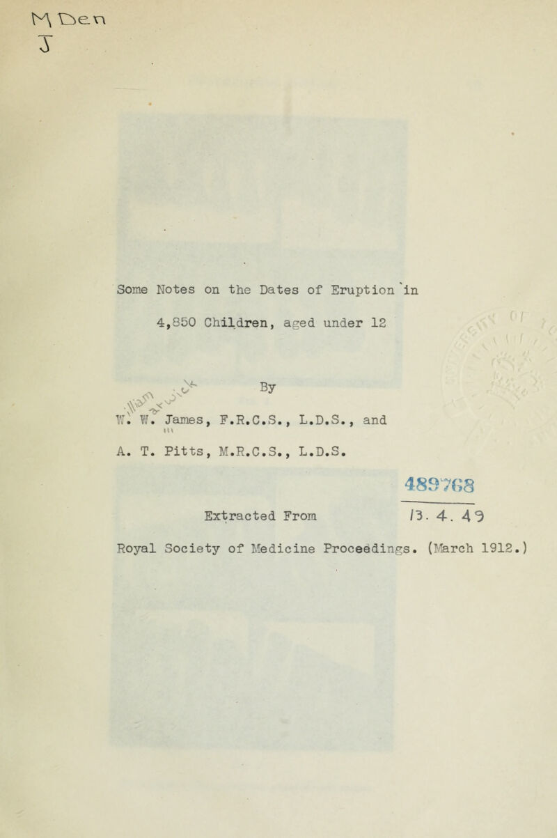 3 Some Notes on the Dates of Eruption *in 4,850 Children, aged under 12 ^^ By VJI W. James, F.R.C.S., L.D.S., and A. T. Pitts, M.R.C.S., L.D.S. 4897f>8 Extracted From /3. 4. A3 Royal Society of Medicine Proceedings. (l^rch 1912.)