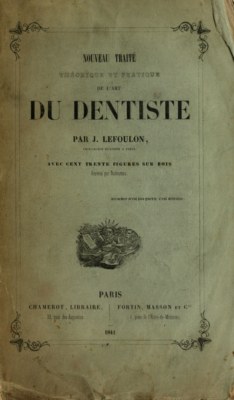 NOUVBAli TRAITE ^C'HiOMSaB® mt f^lATMlWm DE L'ART DU DENTISTE PAR J. LEFOULON, cm III nciK.N i>r>TisTE \ p\nrs. AV i:C CENT TRENTE FIGURES SUR BOIS Gravees par Badoureau. Arracher nest pas gucrir, c'est detruirt- .,».*^^^,... PARIS CMAMKIU)!, LIIUrMRI FOHTIN, MASSON kt i\ J? 33, qu3i des AuiiUstiiiy, 1, place de rfeole-de-Mpdecinv'.