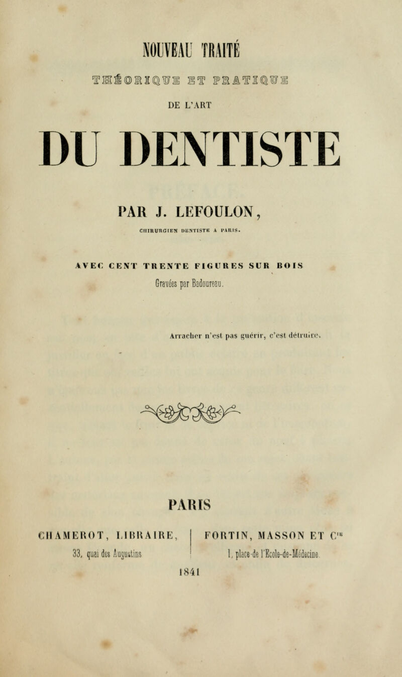 DE L'ART DU DENTISTE PAR J. LEFOULON, ClIIRUnOrEN DliMISTK A I'AUIS. AVEC CENT TRENTE FIGURES SUR BOIS GraveesparBadoureau. Anaclicr n'ost pas gucrir, c'osl delruiii.'. s^ PARIS CHAMEHOT, LIHKAIRE, 33, quai des Auguslins FORTIN, MASSON ET C'« I place-de I'Ecole-de-M^deciDe. 1841