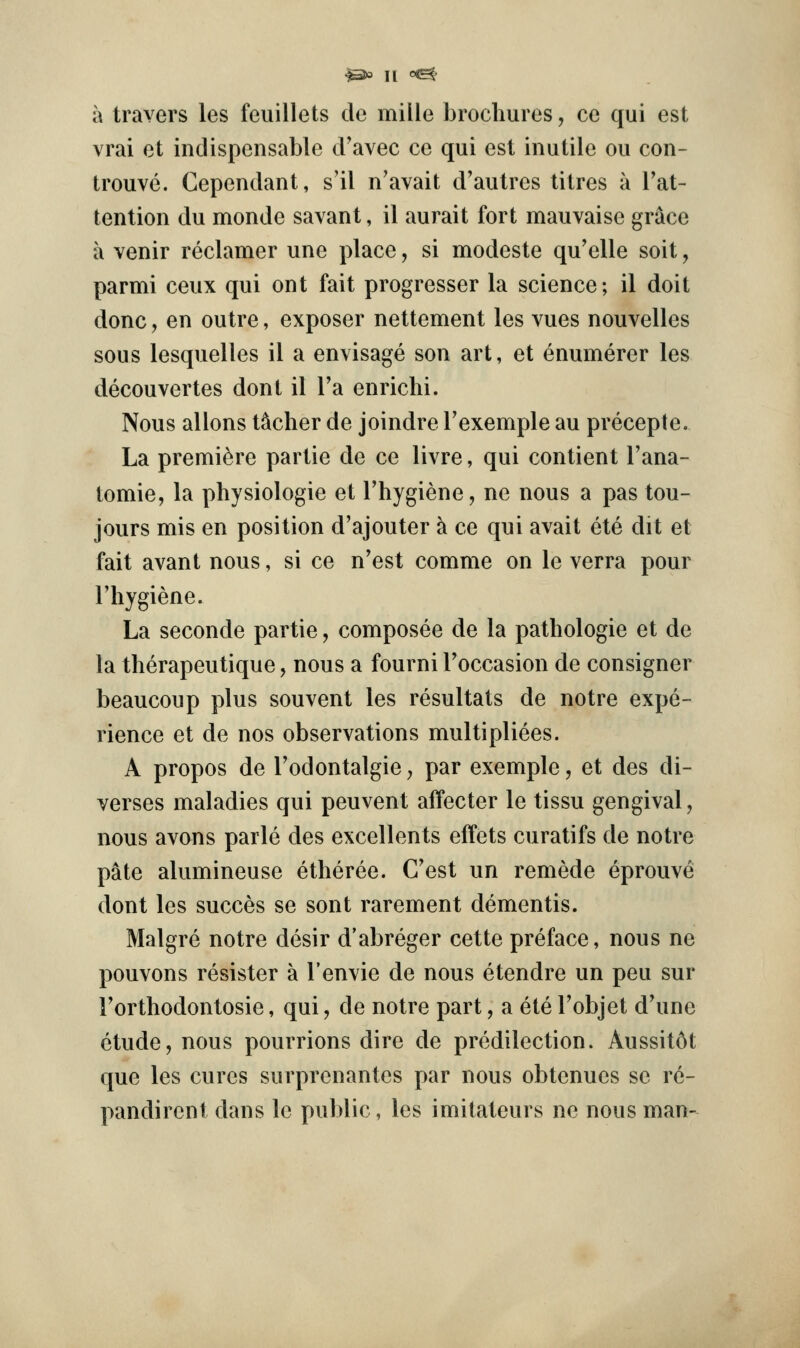 a travers les feuillets dc mille brochures, ce qui est vrai et indispensable d'avec ce qui est inutile ou con- trouve. Gependant, s'il n'avait d'autres titres a Tat- tention du monde savant, il aurait fort mauvaise grace a venir reclamer une place, si modeste qu'elle soit, parmi ceux qui ont fait progresser la science; il doit done, en outre, exposer nettement les vues nouvelles sous lesquelles il a envisage son art, et enumerer les decouvertes dont il I'a enrichi. Nous aliens tocher de joindre Texemple au precepte. La premiere partie de ce livre, qui contient I'ana- tomie, la physiologic et Thygiene, ne nous a pas tou- jours mis en position d'ajouter a ce qui avail ete dit et fait avant nous, si ce n'est comme on le verra pour I'hygiene. La seconde partie, composee de la pathologic et de la therapeutique, nous a fourni Toccasion de consigner beaucoup plus souvent les resultats de notre expe- rience et de nos observations multipliees. A propos de Todontalgie j par exemple, et des di- verses maladies qui peuvent affecter le tissu gengival, nous avons parle des excellents effets curatifs de notre pate alumineuse etheree. C'est un remede eprouve dont les succes se sent rarement dementis. Malgre notre desir d'abreger cette preface, nous ne pouvons resistor a I'envie de nous etendre un peu sur Forthodontosie, qui, de notre part, a ete Fobjet d'une etude, nous pourrions dire de predilection. Aussit6t que les cures surprcnantes par nous obtenues se re- pandirent dans le public, les imitateurs ne nous man-