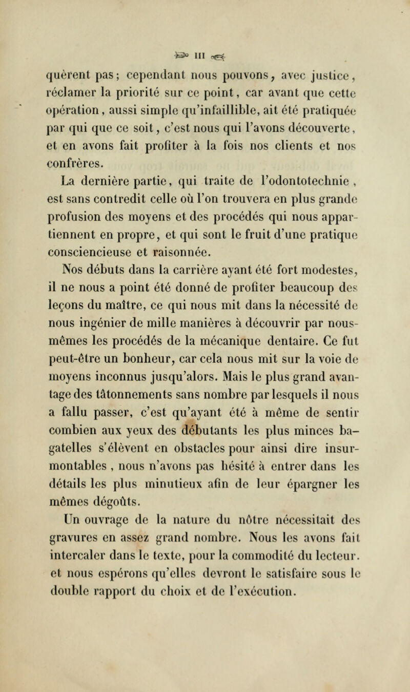 querent pas; cependant nous pouvons, avec justice, leclamer la priorite sur ce point, car avant que cette operation, aussi simple qu'infaillible, ait ete pratiquee par qui que ce soit, c'est nous qui I'avons decouverte, et en avons fait profiter a la fois nos clients et nos confreres. La derniere partie, qui traite de rodontotechnie , est sans contredit celle ou Ton trouvera en plus grande profusion des moyens et des precedes qui nous appar- tiennent en propre, et qui sent le fruit d'une pratique consciencieuse et raisonnee. Nos debuts dans la carriere ayant ete fort modestes, 11 ne nous a point ete donn6 de profiter beaucoup des lemons du maitre, ce qui nous mit dans la necessity de nous ingenier de mille manieres a decouvrir par nous- m^mes les precedes de la mecanique dentaire. Ce fut peut-^tre un bonheur, car cela nous mit sur la voie de moyens inconnus jusqu'alors. Mais le plus grand avan- tagedes tMonnements sans nombre parlesquels il nous a fallu passer, c'est qu'ayant ete a m^me de sentir combien aux yeux des debutants les plus minces ba- gatelles s'elevent en obstacles pour ainsi dire insur- montables , nous n'avons pas hesite a entrer dans les details les plus minutieux afin de leur epargner les m^mes degoilts. Un ouvrage de la nature du n6tre necessitait des gravures en assez grand nombre. Nous les avons fait intercaler dans le texte, pour la commodite du lecteur. et nous esperons qu'elles devront le satisfaire sous le double rapport du choix et de I'execution.