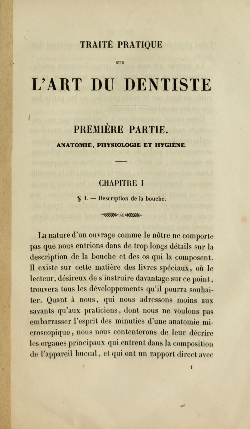 TRAITfi PRATIQUE SUR L'ART DU DENTISTE ) PREMIERE PARTIE. ANATOMIE, PHYSIOLOGIE ET HYGIENE. CHAPITRE I § I. •— Description de la bouche. La nature d'un ouvrage comme le notre ne comporle pas que nous entrions dans de trop longs details sur la description de la bouche et des os qui la composent. 11 existe sur cette matiere des livres speciaux, ou le lecteur, desireux de s'instruire davantage sur ce point, trouvera tons les developpements qu'il pourra souhai- ter. Quant a nous, qui nous adressons moins aux savants qu'aux praticiens, dont nous ne voulons pas embarrasser I'esprit des minuties d'une anatomie nii- croscopique, nous nous contenterons de leur decrire les organes principaux qui entrent dans la composition de I'appareil buccal, et qui ont un rapport direct avec