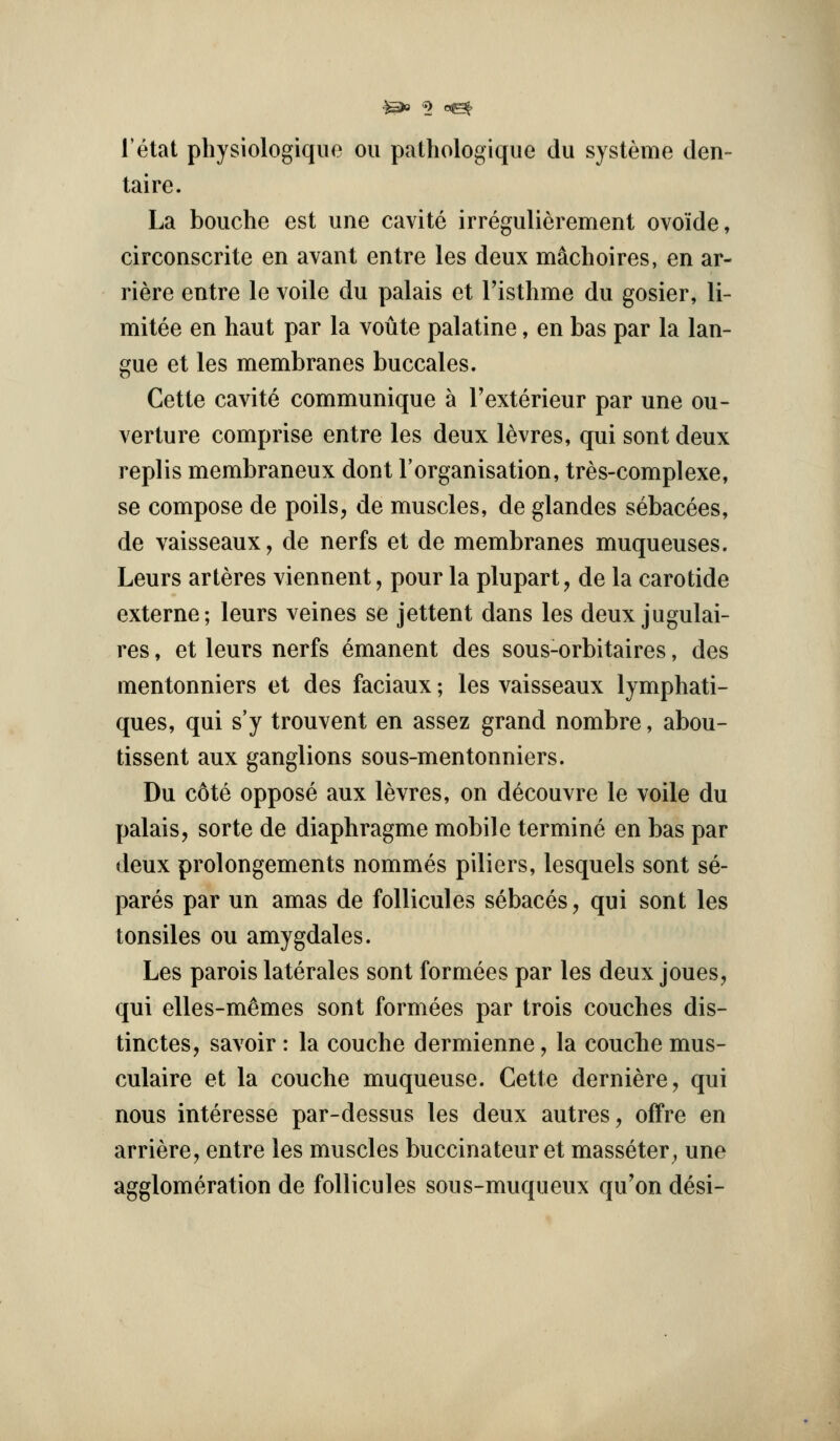 I'etat physiologiqiio on patliologique du systeme den- taire. La bouche est une cavite irregulierement ovoide, circonscrite en avant entre les deux machoires, en ar- riere entre le voile du palais et Tisthme du gosier, li- mitee en haut par la voute palatine, en bas par la lan- gue et les membranes buccales. Cette cavite communique a Texterieur par une ou- verture comprise entre les deux l^vres, qui sont deux replis membraneux dont I'organisation, tres-complexe, se compose de poils, de muscles, de glandes sebacees, de vaisseaux, de nerfs et de membranes muqueuses. Leurs arteres viennent, pour la plupart, de la carotide externe; leurs veines se jettent dans les deux jugulai- res, et leurs nerfs emanent des sous-orbitaires, des mentonniers et des faciaux; les vaisseaux lymphati- ques, qui s'y trouvent en assez grand nombre, abou- tissent aux ganglions sous-mentonniers. Du c6te oppose aux levres, on decouvre le voile du palais, sorte de diaphragme mobile termine en bas par deux prolongements nommes piliers, lesquels sont se- pares par un amas de follicules sebaces, qui sont les tonsiles ou amygdales. Les parois laterales sont formees par les deux joues, qui elles-m^mes sont formees par trois couches dis- tinctes, savoir : la couche dermienne, la couche mus- culaire et la couche muqueuse. Cette derniere, qui nous interesse par-dessus les deux autres, ofFre en arriere, entre les muscles buccinateur et masseter^ une agglomeration de follicules sous-muqueux qu'on desi-