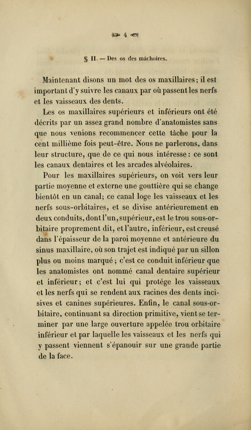 § II. — Des OS des machoires. Main tenant disons un mot des os maxillaires; il est important d'y suivre les canaux par ou passent les nerfs et les vaisseaux des dents. Les OS maxillaires superieurs et inferieurs ont ete decrits par un assez grand nomhre d'anatomistes sans que nous venions recommencer cette tache pour la cent millieme fois peut-^tre. Nous ne parlerons, dans leur structure, que de ce qui nous interesse: ce sont les canaux dentaires et les arcades alveolaires. Pour les maxillaires superieurs, on voit vers leur partie moyenne et externe une gouttiere qui se change bientot en un canal; ce canal loge les vaisseaux et les nerfs sous-orbitaires, et se divise anterieurement en deux conduits, dontrun,superieur, est le trou sous-or- bitaire proprement dit, etl'autre, inferieur, estcreuse dans I'epaisseur de la paroi moyenne et anterieure du sinus maxillaire, ou son trajet est indique par un sillon plus ou moins marque ; c'est ce conduit inferieur que les anatomistes ont nomme canal dentaire superieur et inferieur; et c'est lui qui protege les vaisseaux et les nerfs qui se rendent aux racines des dents inci- sives et canines superieures. Enfin, le canal sous-or- bitaire, continuant sa direction primitive, vientse ter- miner par une large ouverture appelee trou orbitaire inferieur et par laquelle les vaisseaux et les nerfs qui y passent viennent s'epanouir sur une grande partie de la face.