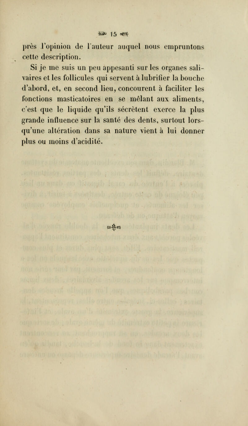 pros ropinion de I'auteur auquel nous empruntons cette description. Si je me suis un peu appesanti sur les organes sali- vaires et les follicules qui servent a lubrifier la bouche d'abord, et, en second lieu, concourent a faciliter les ibnctions masticatoires en se melant aux aliments, c'est que le liquide qu'ils secretent exerce la plus grande influence sur la sante des dents, surtout lors- qu'une alteration dans sa nature vient a lui donner plus ou moins d'acidite. .^a