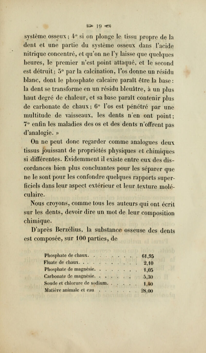 systeme osseiix; 4^ si on plonge le lissu propre de la dent et iine partie du systeme osseux dans Tacide nitrique concentre, et qu'on ne Vy laisse que quelques heures, le premier n'est point attaque, et le second est detruit; 5^ par la calcination, Tos donne un residu blanc, dont le phosphate calcaire paratt 6tre la base: la dent se transforme en un residu bleuatre, a un plus haut degre de chaleur, et sa base paratt contenir plus de carbonate de chaux; 6*^ Tos est penetre par une multitude de vaisseaux, les dents n'en ont point; 7 enfin les maladies des os et des dents n'offrent pas d'analogie. » On ne pent done regarder comme analogues deux tissus jouissant de proprietes physiques et chimiques si differentes. Evidemment il existe entre eux des dis- cordances bien plus concluantes pour les separer que ne le sont pour les confondre quelques rapports super- ficiels dans leur aspect exterieur et leur texture mole- culaire. Nous croyons, comme tons les auteurs qui ont ecrit sur les dents, devoir dire un mot de leur composition chimique. D'apres Berzelius, la substance osseuse des dents est composee, sur 100 parties, de Phosphate de chaiix 61,95 Fluatc dc chaux 2,10 Phosphate de magnesie 1 ^05 Carbonate de magnesie 5^;j() Sonde et chlorure (le sodium 1^40 Maliere animale el eau 28 00