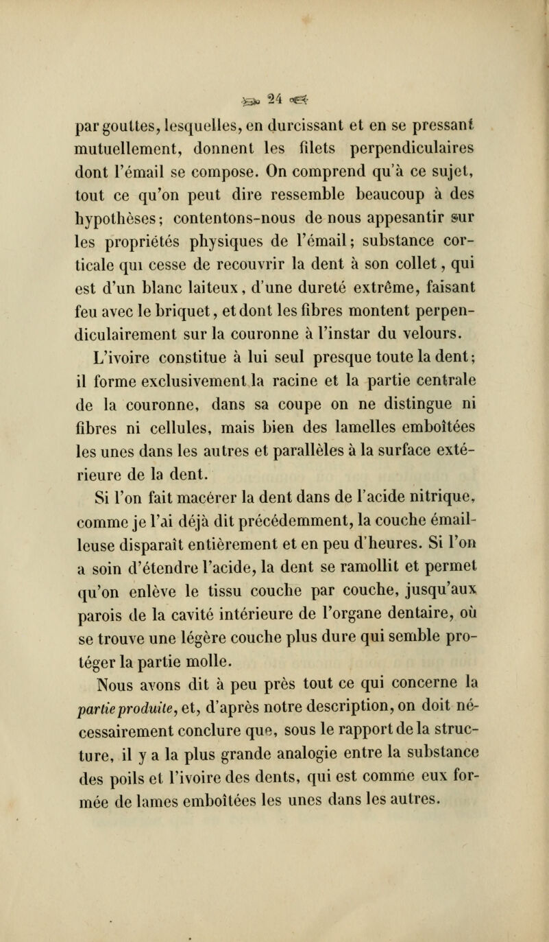 pargouUes, lesquelles, en durcissant et en se pressant mutuellement, donnent les filets perpendiculaires dont Temail se compose. On comprend qu'a ce sujel, tout ce qu'on pent dire ressemble beaucoiip a des hypotheses; contentons-nous de nous appesantir sur les proprietes physiques de I'email; substance cor- ticale qui cesse de recouvrir la dent a son collet, qui est d'un blanc laiteux, d'une durete extreme, faisant feu avec le briquet, et dont les fibres montent perpen- diculairement sur la couronne a Tinstar du velours. L'ivoire constitue a lui seul presque toute la dent; il forme exclusivement la racine et la partie centrale de la couronne, dans sa coupe on ne distingue ni fibres ni cellules, mais bien des lamelles emboitees les unes dans les autres et paralleles a la surface exte- rieure de la dent. Si f on fait macerer la dent dans de I'acide nitrique, comme je Tai deja dit precedemment, la couche email- leuse disparait entierement et en peu d'heures. Si Ton a soin d'etendre Tacide, la dent se ramoUit et permet qu'on enleve le tissu couche par couche, jusqu'aux parois de la cavite interieure de Torgane dentaire, ou se trouve une legere couche plus dure qui semble pro- teger la partie molle. Nous avons dit a peu pres tout ce qui concerne la partieproduiie, et, d'apres notre description, on doit ne- cessairement conclure que, sous le rapport de la struc- ture, il y a la plus grande analogic entre la substance des poils et l'ivoire des dents, qui est comme eux for- mee de lames emboitees les unes dans les autres.