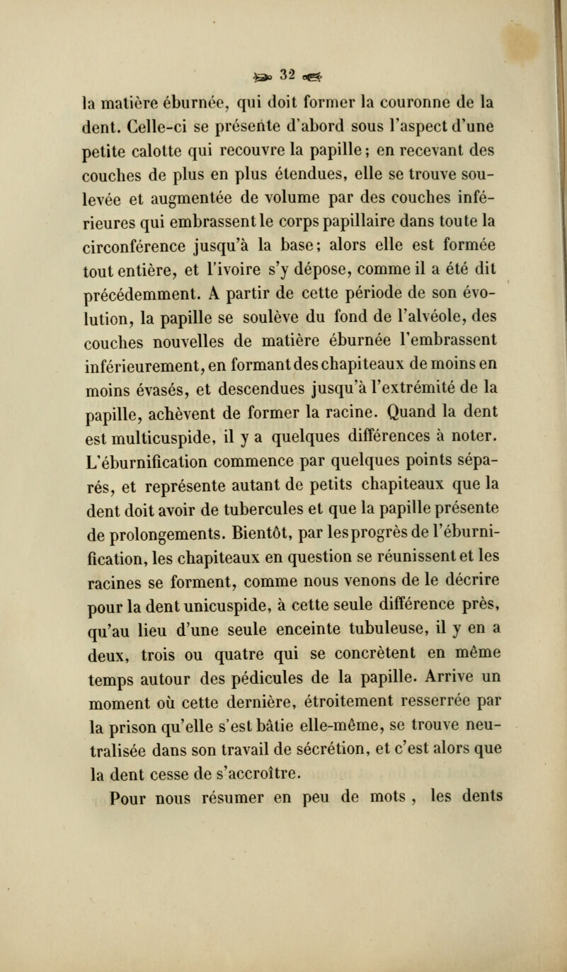 la matiere ebiirnee, qui doit former la couronne de la dent. Gelle-ci se preseiite d'abord sous Faspectd'une petite calotte qui recouvre la papille; en recevant des couches de plus en plus etendues, elle se trouve sou- levee et augmentee de volume par des couches infe- rieures qui embrassent le corps papillaire dans toute la circonference jusqu'a la base; alors elle est formee tout entiere, et I'ivoire s'y depose, comme il a ete dit precedemment. A partir de cette periode de son evo- lution, la papille se souleve du fond de Talveole, des couches nouvelles de matiere eburnee Tembrassent inferieurement, en formant des chapiteaux de moins en moins evases, et descendues jusqu'a Textremite de la papille, achevent de former la racine. Quand la dent est multicuspide, il y a quelques differences a noter. L'eburnification commence par quelques points sepa- res, et represente autant de pelits chapiteaux que la dent doit avoir de tubercules et que la papille presente de prolongements. Bientot, par lesprogres de Teburni- fication, les chapiteaux en question se reunissent et les racines se ferment, comme nous venons de le decrire pour la dent unicuspide, a cette seule difference pres, qu'au lieu d'une seule enceinte tubuleuse, il y en a deux, trois ou quatre qui se concretent en m^me temps autour des pedicules de la papille. Arrive un moment ou cette derniere, etroitement resserree par la prison quelle s'estbatie elle-meme, se trouve neu- tralisee dans son travail de secretion, et c'est alors que la dent cesse de s'accroitre. Pour nous resumer en pen de mots , les dents