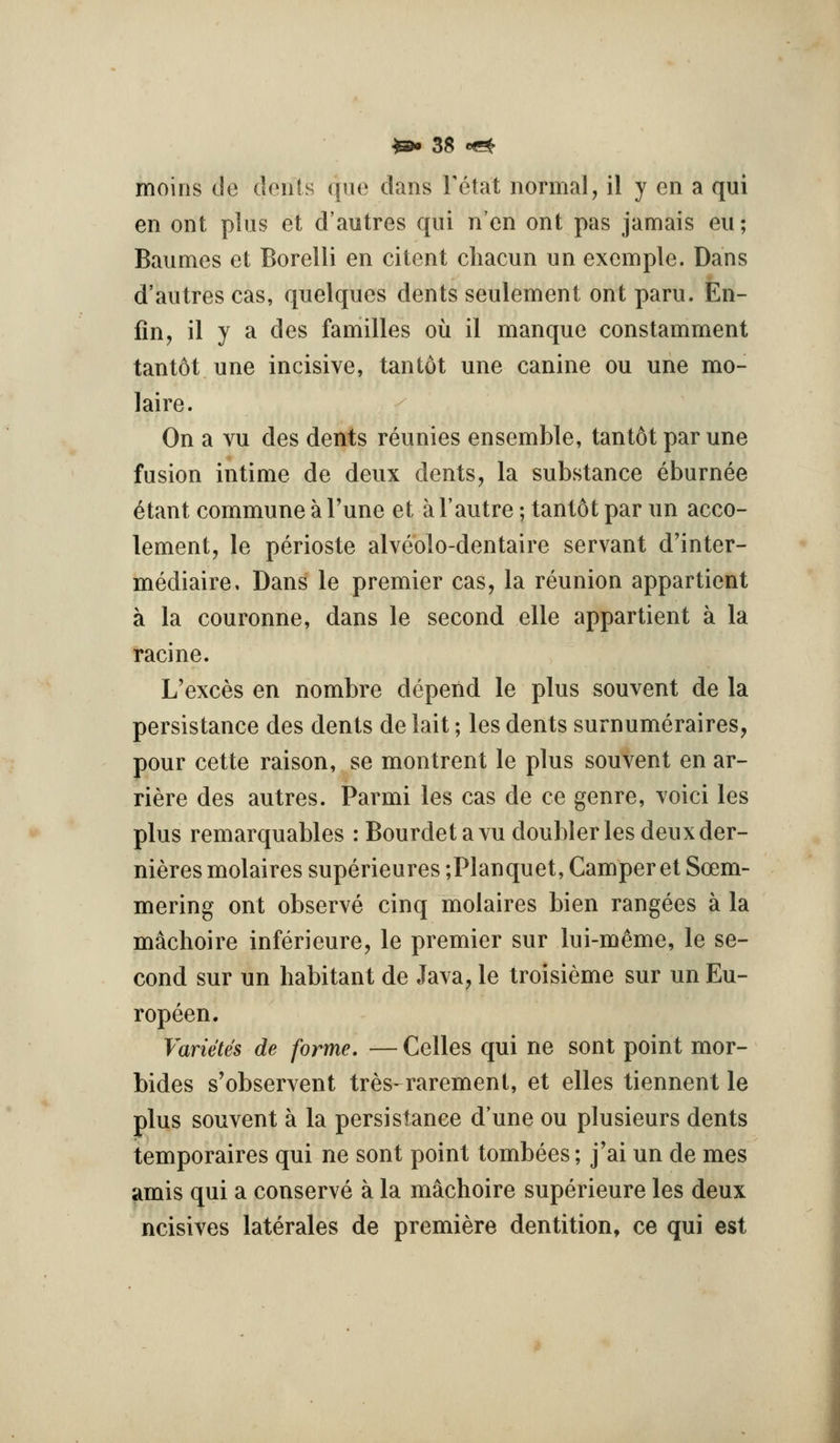 moins de dciiis (jue dans Tetat normal, il y en a qui en ont plus et d'autres qui n'en ont pas jamais eu; Baumes et Borelli en cilent cliacun un excmple. Dans d'autres cas, quelques dents seulement ont paru. En- fin, il y a des families ou il manque constamment tantot une incisive, tan tot une canine ou une mo- laire. On a vu des dents reunies ensemble, tantot par une fusion intime de deux dents, la substance eburnee ^tant commune a Tune et a I'autre; tantot par un acco- lement, le perioste alveolo-dentaire servant d'inter- mediaire. Dans le premier cas, la reunion appartient a la couronne, dans le second elle appartient a la racine. L'exces en nombre depend le plus souvent de la persistance des dents de lait; les dents surnumeraires, pour cette raison, se montrent le plus souvent en ar- riere des autres. Parmi les cas de ce genre, voici les plus remarquables : Bourdetavu doubler les deux der- nieres molaires superieures ;Planquet, Camper et Soem- mering ont observe cinq molaires bien rangees a la machoire inferieure, le premier sur lui-m^me, le se- cond sur un habitant de Java, le troisieme sur un Eu- ropeen. Vanetes de forme. — Celles qui ne sont point mor- bides s'observent tres-raremenl, et elles tiennent le plus souvent a la persistance d'une ou plusieurs dents temporaires qui ne sont point tombees; j'ai un de mes amis qui a conserve a la machoire superieure les deux ncisives laterales de premiere dentition, ce qui est