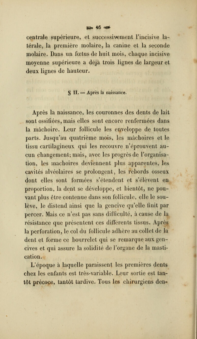 centrale supt^rieure, et successivement rincisive la- ttole, la premiere molaire, la canine et la seconde molaire. Dans un foetus de liuit mois, chaque incisive moyenne superieure a deja trois lignes de largeur et deux lignes de hauteur. § II. — Apres la naissance. Apres la naissance, les couronnes des dents de lait sont ossifiees,mais elles sont encore renfermees dans la machoire. Leur follicule les enveloppe de toutes parts. Jusqu'au quatrieme mois, les machoires et le tissu cartilagineux qui les recouvre n'eprouvent au- cun changement; mais, avec les progresde Torganisa- tion, les machoires deviennent plus apparentes, les cavites alveolaires se prolongent, les rebords osseux dont elles sont formees s'etendent et s'elevent en proportion, la dent se developpe, et bientot, ne pou- vant plus etre contenue dans son follicule, elle le sou- leve, le distend ainsi que la gencive qu'elle finit par percer. Mais ce n'est pas sans difficulte, a cause de la resistance que presentent ces differents tissus. Apres la perforation, le col du follicule adhere au collet de la dent et forme ce bourrelet qui se remarque aux gen- cives et qui assure la solidite de Torgane de la masti- cation. L'epoque a laquelle paraissent les premieres dents chez les enfants est tres-variable. Leur sortie est tan- t6t precoce, tantot tardive. Tons les chirurgiens den-