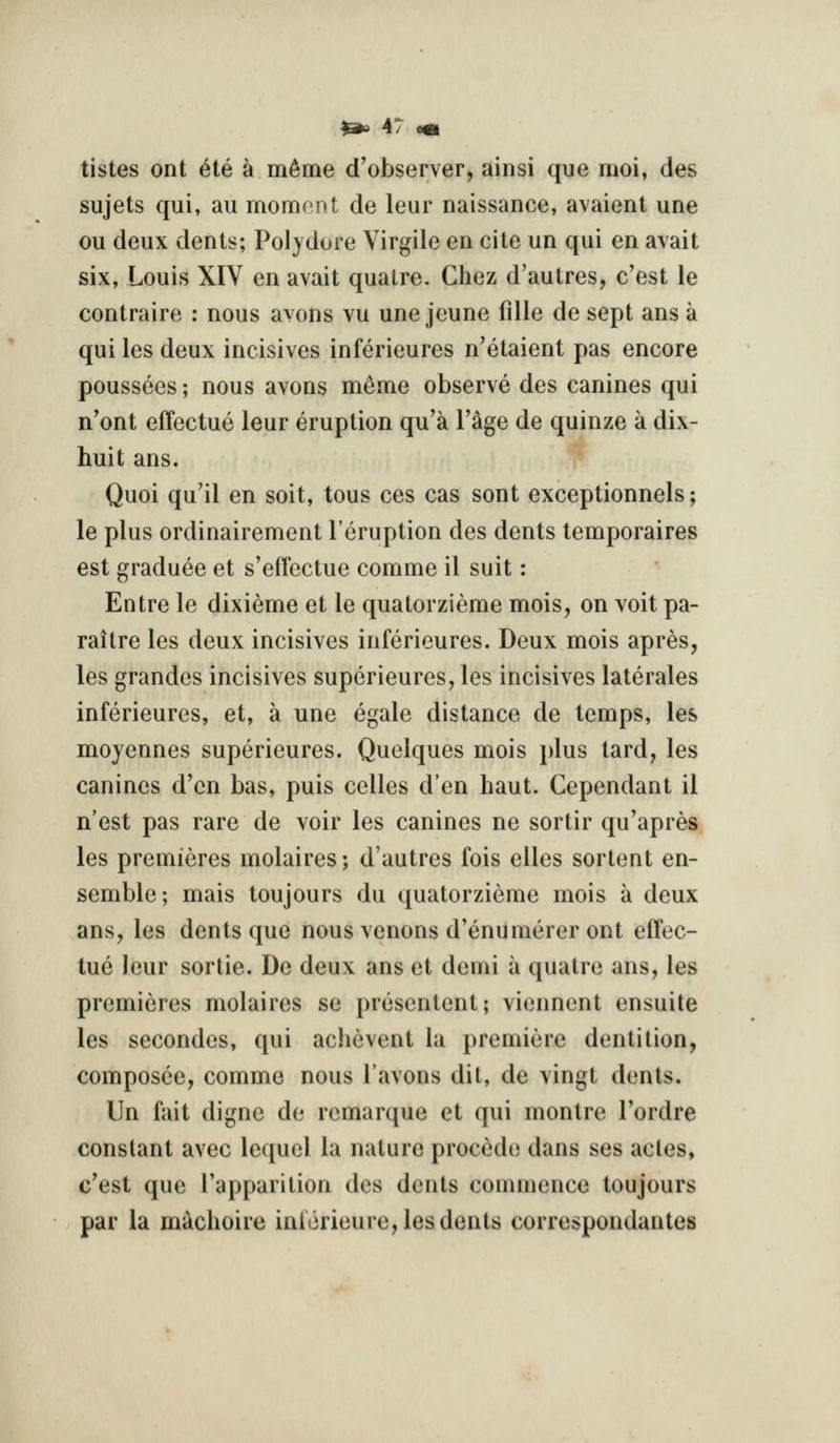 tistes ont ete a m^me d'observer, ainsi que moi, des sujets qui, au mom(^nt de leur naissance, avaient une ou deux dents; Polydore Virgile en cite un qui en avait six, Louis XIV en avait quatre. Chez d'autres, c'est le contraire : nous avons vu une jeune fdle de sept ans a qui les deux incisives inferieures n'etaient pas encore poussees; nous avons memo observe des canines qui n'ont effectue leur eruption qu'a Fage de quinze a dix- huit ans. Quoi qu'il en soit, tous ces cas sent exceptionnels; le plus ordinairement I'eruption des dents temporaires est graduee et s'efTectue comme il suit: Entre le dixieme et le quatorzieme mois, on voit pa- raitre les deux incisives inferieures. Deux mois apres, les grandes incisives superieures, les incisives laterales inferieures, et, a une egale distance de temps, les moyennes superieures. Quelques mois plus tard, les canines d'cn bas, puis celles d'en haut. Cependant il n'est pas rare de voir les canines ne sortir qu'apres les premieres molaires; d'autres fois elles sortent en- semble; mais toujours du quatorzieme mois a deux ans, les dents que nous venons d'enumerer ont effec- tue leur sortie. De deux ans et demi a quatre ans, les premieres molaires se presentent; viennent ensuite les secondes, qui achevent la premiere dentition, composce, comme nous I'avons dil, de vingt dents. Un fait digne de rcmarque et qui montre I'ordre constant avec lequcl la nature precede dans ses acles, c'est que Tapparition des dents commence toujours par la machoire inlerieure, les dents correspondantes