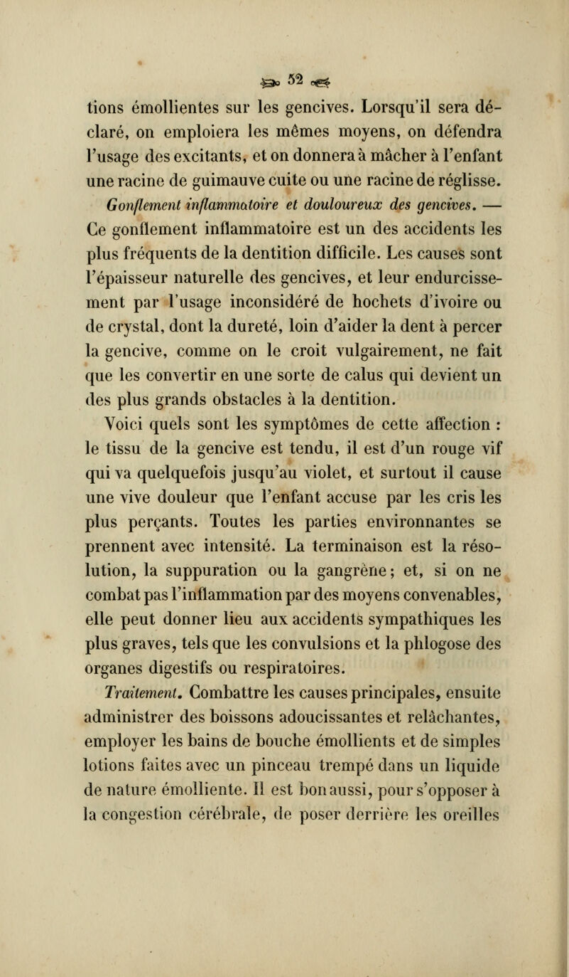 tions emoUientes sur les gencives. Lorsqu'il sera de- clare, on emploiera les m^mes moyens, on defendra Fusage des excitants, et on donnera a m^cher a Tenfant une racine de guimauve cuite ou une racine de reglisse. Gonflement inflammatotre et douloureux des gencives, — Ce gonflement inflammatoire est un des accidents les plus frequents de la dentition difficile. Les causes sont Tepaisseur naturelle des gencives, et leur endurcisse- ment par I'usage inconsidere de hochets d'ivoire ou de crystal, dont la durete, loin d'aider la dent a percer la gencive, comme on le croit vulgairement, ne fait que les convertir en une sorte de calus qui devient un des plus grands obstacles a la dentition. Voici quels sont les symptomes de cette affection : le tissu de la gencive est tendu, il est d'un rouge vif qui va quelquefois jusqu'au violet, et surtout il cause une vive douleur que I'enfant accuse par les cris les plus pergants. Toutes les parties environnantes se prennent avec intensite. La terminaison est la reso- lution, la suppuration ou la gangrene; et, si on ne combat pas I'inflammation par des moyens convenables, elle pent donner lieu aux accidents sympathiques les plus graves, tels que les convulsions et la phlogose des organes digestifs ou respiratoires. Trailement. Combattre les causes principales, ensuite administrer des boissons adoucissantes et relachantes, employer les bains de bouche emollients et de simples lotions faites avec un pinceau trempe dans un liquide de nature emolliente. II est bonaussi, pour s'opposer a la congestion cerebrale, de poser derriere les oreilles