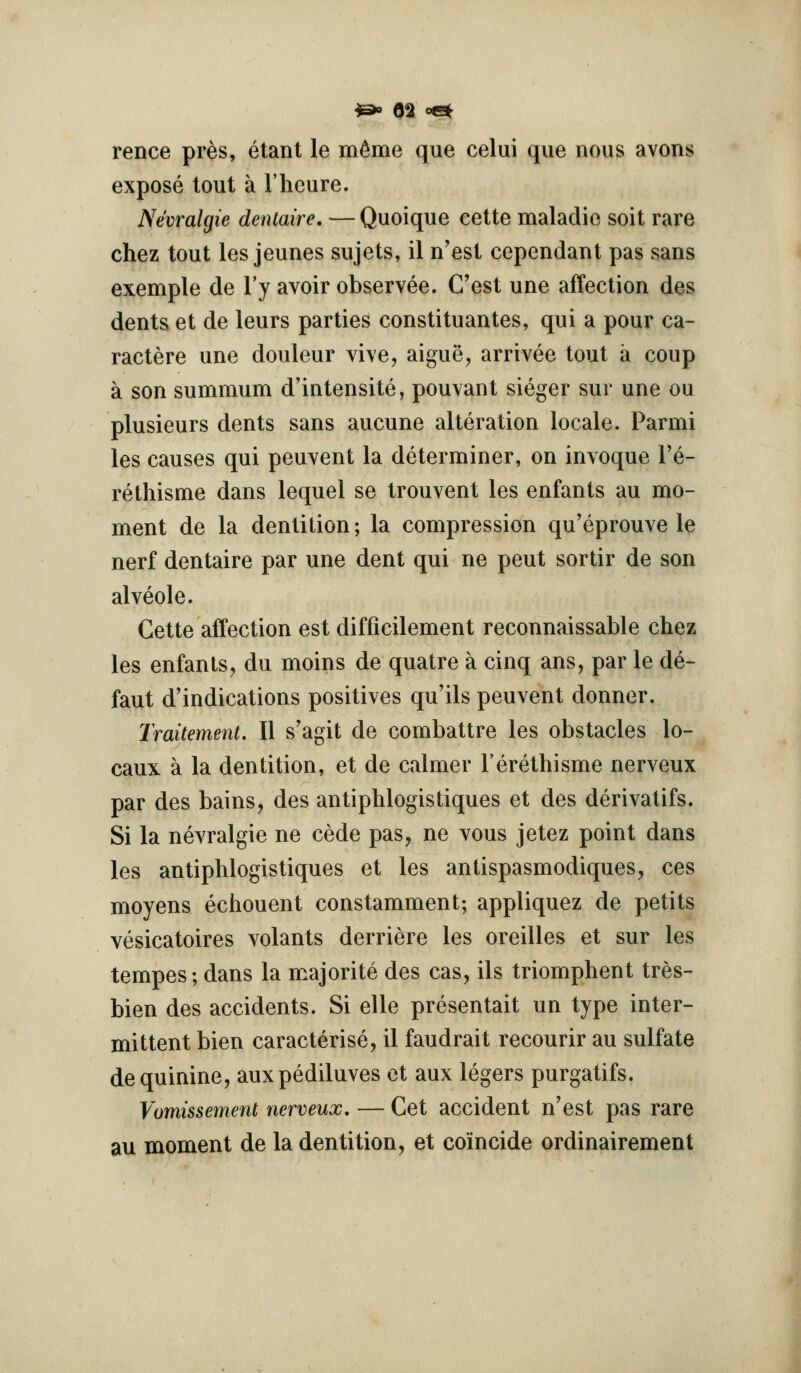 rence pres, etant le m^me que celui que nous avons expose tout a I'hcure. Nevralgie denlaire. — Quoique eette maladie soit rare chez tout les jeunes sujets, il n'est cependant pas sans exemple de I'y avoir observee. Cost une affection des dents et de leurs parties constituantes, qui a pour ca- ractere une douieur vive, aigue, arrivee tout a coup a son summum d'intensite, pouvant sieger sur une ou plusieurs dents sans aucune alteration locale. Parmi les causes qui peuvent la determiner, on invoque I'e- rethisme dans lequel se trouvent les enfants au mo- ment de la dentition; la compression qu'eprouve le nerf dentaire par une dent qui ne pent sortir de son alveole. Gette affection est difficilement reconnaissable chez les enfants, du moins de quatre a cinq ans, par le de- faut d'indications positives qu'ils peuvent donner. Traitement. II s'agit de combattre les obstacles lo- caux a la dentition, et de calmer I'erethisme nerveux par des bains, des antiphlogistiques et des derivatifs. Si la nevralgie ne cede pas, ne vous jetez point dans les antiphlogistiques et les antispasmodiques, ces moyens echouent constamment; appliquez de petits vesicatoires volants derriere les oreilles et sur les tempos; dans la majorite des cas, ils triomphent tres- bien des accidents. Si elle presentait un type inter- mittent bien caracterise, il faudrait recourir au sulfate de quinine, auxpediluves et aux legers purgatifs. Vomissement nerveux. — Get accident n'est pas rare au moment de la dentition, et comcide ordinairement