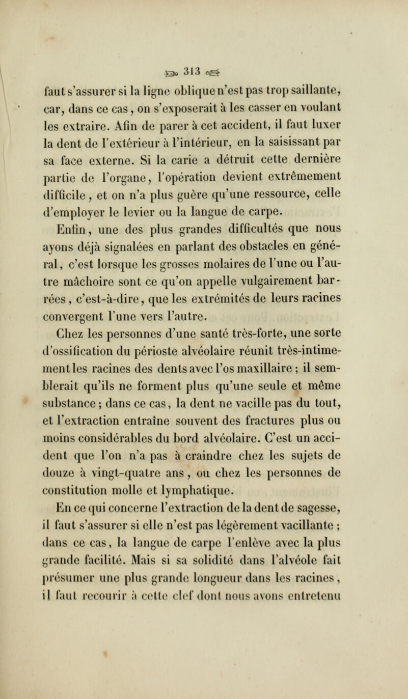 faut s'assurer si la ligne oblique n'est pas trop saillante, car, dans ce cas, on s'cxposerait a les casser en voulant les extraire. Afin de parer a cet accident, il faut luxer la dent de I'exterieur a I'interieur, en la saisissant par sa face externe. Si la carie a detruit cette derniere partie de I'organe, I'operation devient extr^mement difficile, et on n'a plus guere qu'une ressource, celle d'employer le levier ou la langue de carpe. Entin, une des plus grandes difficultes que nous ayons deja signalees en parlant des obstacles en gene- ral , c'est lorsque les grosses molaires de Tune ou Tau- tre maclioire sent ce qu'on appelle vulgairement bar- rees, c'est-a-dire, que les extremites de leurs racines convergent Tune vers Tautre. Chez les personnes d'une sante tres-forte, une sorte d'ossification du perioste alveolaire reunit tres-intime- mentles racines des dents avec Tos maxillaire; il sem- blerait qu'ils ne forment plus qu'une seule et m^me substance; dans ce cas, la dent ne vacille pas du tout, et I'extraction entraine souvent des fractures plus ou moins considerables du bord alveolaire. Cost un acci- dent que Ton n'a pas a craindre cliez les sujets de douze a vingt-quatre ans, ou chez les personnes de constitution molle et lymphatique. En ce qui concerne I'extraction de la dent de sagesse, il faut s'assurer si elle n'est pas legerenient vacillante ; dans ce cas, la langue de carpe I'enleve avec la plus grande facilite. Mais si sa solidite dans I'alveole fait presumer une plus grande longueur dans les racines, il faut recourir a cctle clef don( nous avons entrelenu