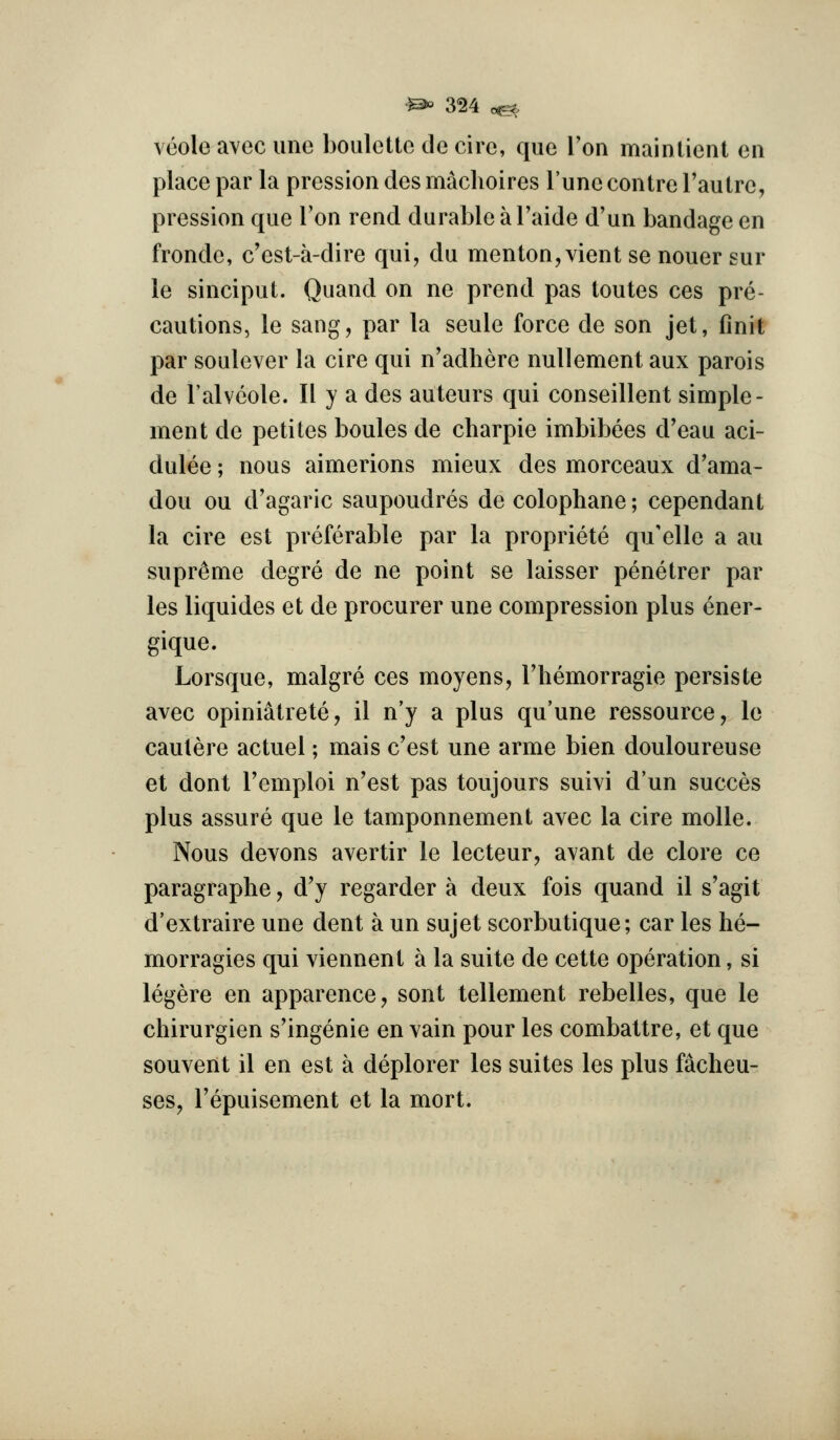 veole avec ime boulette de cire, que Ton mainlient eii place par la pression des maclioires Tune centre Tautrc, pression que I'on rend durable a I'aide d'un bandage en fronde, c'est-a-dire qui, du menton,vient se nouer sur le sinciput. Quand on ne prend pas toutes ces pre- cautions, le sang, par la seule force de son jet, finit par soulever la cire qui n'adhere nullement aux parois de I'alveole. 11 y a des auteurs qui conseillent simple- ment de petites boules de charpie imbibees d'eau aci- dulee; nous aimerions mieux des morceaux d'ama- dou ou d'agaric saupoudres de colophane; cependant la cire est preferable par la propriete qu'elle a au supreme degre de ne point se laisser penetrer par les liquides et de procurer une compression plus ener- gique. Lorsque, malgre ces moyens, I'hemorragie persiste avec opiniatrete, il n'y a plus qu'une ressource, le caulere actuel; mais c'est une arme bien douloureuse et dont I'emploi n'est pas toujours suivi d'un succes plus assure que le tamponnement avec la cire molle. Nous devons avertir le lecteur, avant de clore ce paragraphe, d'y regarder a deux fois quand il s'agit d'extraire une dent a un sujet scorbutique; car les he- morragies qui viennent a la suite de cette operation, si legere en apparence, sent tellement rebelles, que le chirurgien s'ingenie en vain pour les combattre, et que souvent il en est a deplorer les suites les plus facheu- ses, I'epuisement et la mort.