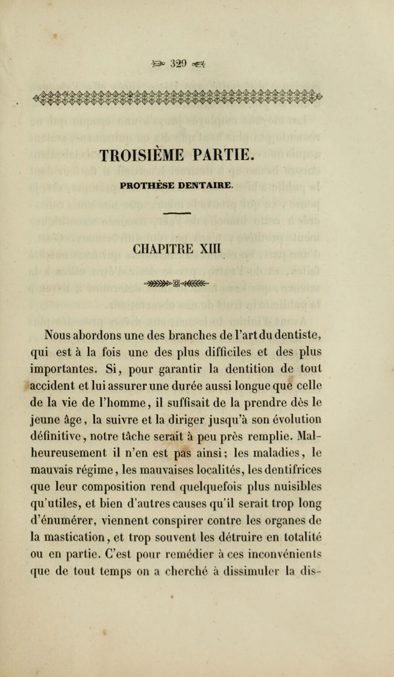 ^^ 320 c^- TROISIEME PARTIE. PROTHESE DENTAIRE. CHAPITRE XIII <'3^^i^^<^m(^ Nous abordons unc des branches de I'artdu dentiste, qui est a la fois une des plus difficiles et des plus importantes. Si, pour garantir la dentition de tout accident et lui assurer une duree aussi longue que celle de la vie de riiomme, il suffisait de la prendre des le jeune ^ge, la suivre et la dinger jusqu'a son evolution definitive, notre t^che serait a peu pres remplie. IMal- heureusement il n'en est pas ainsi; les maladies, le mauvais regime, les mauvaises localitcs, les dentifrices que leur composition rend quelquefois plus nuisibles qu'utiles, et bien d'autres causes (ju'il serait trop long d'6num6rer, viennent conspirer centre les organes de la mastication, et trop souvent les detruire en totalite ou en partie. C'est pour remedier aces inconvenients que de tout temps on a chcrche a dissimulcM* la (lis-