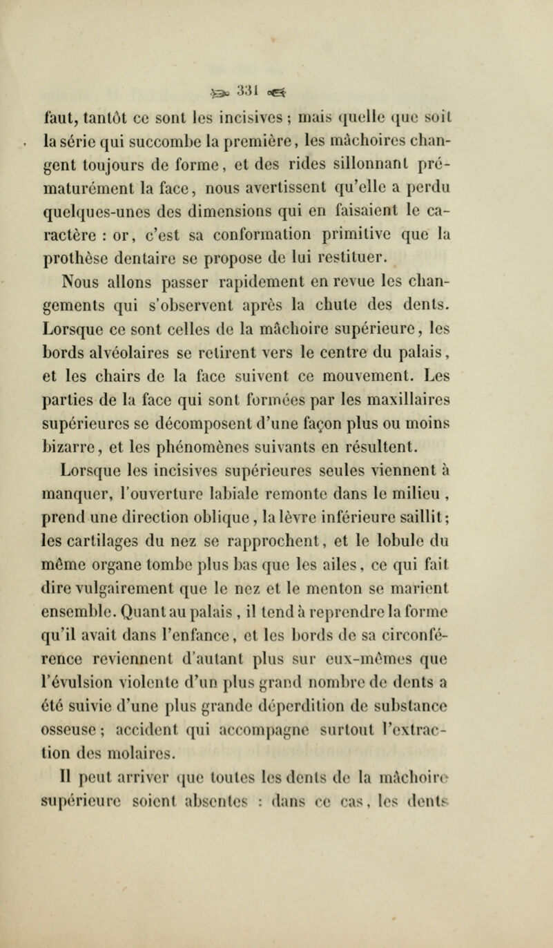 faut, tant6t ce sonl les incisives; mais ({iielle ([ue soil la serie qui succombe la premiere, les machoires chan- gent toujours de forme, et des rides sillonnanl pre- maturement la face, nous avertissent qu'elle a perdu quelques-unes des dimensions qui en faisaient le ca- ractere : or, c'est sa conformation primitive que la prothese dentaire se propose do lui restituer. Nous allons passer rapidement en revue les clian- gements qui s'observent aprcs la chute des dents. Lorsque ce sont celles de la maclioire superieure, les bords alvcolaires se retirent vers le centre du palais, et les chairs de la face suivent ce mouvement. Les parties de la face qui sont formees par les maxillaires superieures se decomposent d'une fa^on plus ou moins bizarre, et les phenomencs suivants en resultent. Lorsque les incisives superieures seules viennent a manquer, Touverture labiale remonte dans le milieu , prend une direction oblique, lalevre inferieure saillit; les cartilages du nez se rapprochent, et le lobule du m6me organe tombe plus bas que les ailes, ce qui fait dire vulgairement que le nez et le menton se marient ensemble. Quant au palais, il tend a reprendre la forme qu'il avait dans I'enfance, et les bords de sa circonfe- rence reviennent d'autant plus sur eux-memes que revulsion violente d'un plus grand nombre de dents a 6t6 suivie d'une plus grande deperdition de substance osseuse; accident qui accompagnc surtout I'extrac- tion des molaires. II pent arriver ([ue toules les dents de la mikhoiro stiperieure soicnt absentes : dans re cas, les dent;^