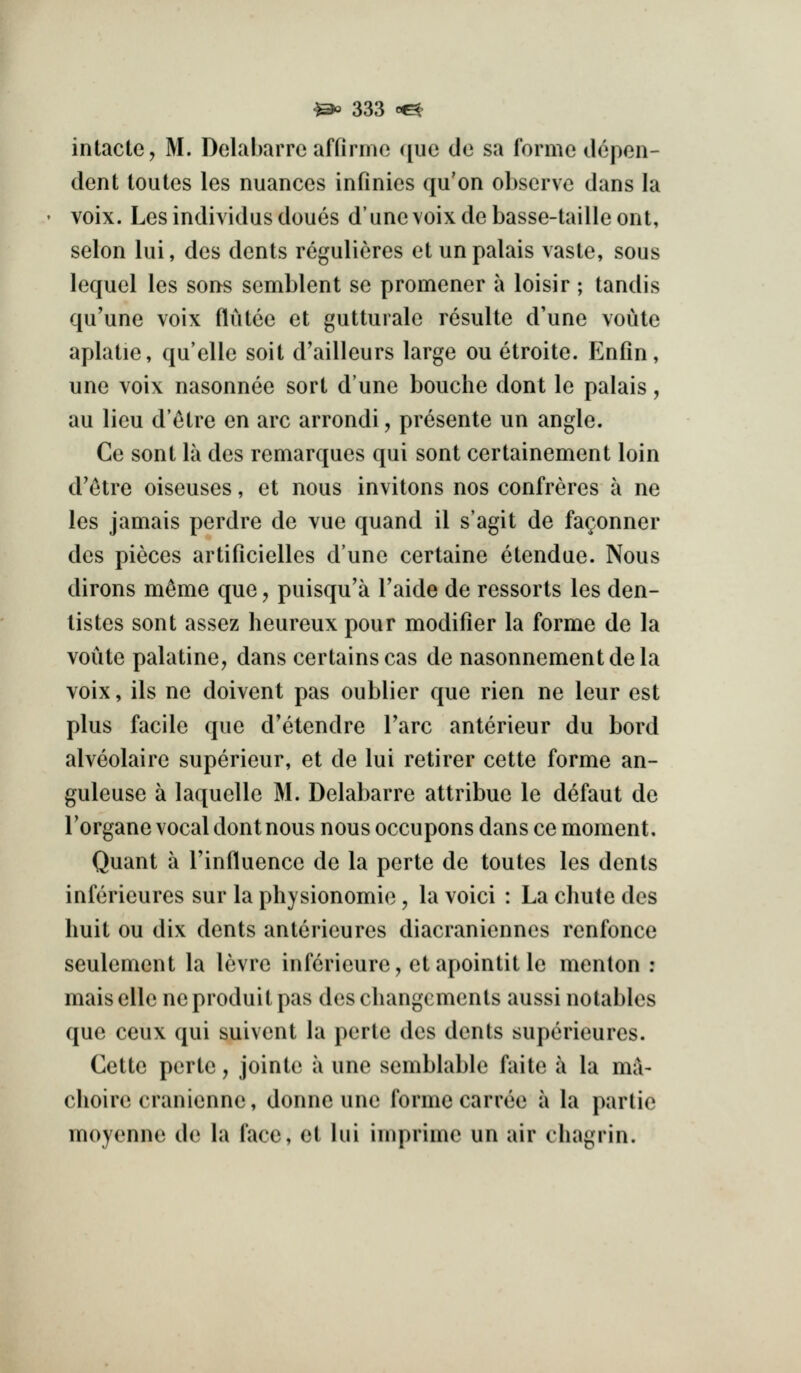 intactc, M. Dolabarrc affirme que do sa forme depen- dent toules les nuances infinies qu'on observe dans la voix. Lesindividusdoues d'unevoixdebasse-tailleont, selon lui, des dents regulieres etunpalais vaste, sous lequel les sons semblent se promener a loisir ; tandis qu'une voix flutce et gutturale resulte d'une voiite aplatie, qu'elle soit d'ailleurs large ou etroite. Enfin, une voix nasonnee sort dune bouche dont le palais, au lieu d'c^tre en arc arrondi, presente un angle. Ce sent la des remarques qui sent certainement loin d'c^tre oiseuses, et nous invitons nos confreres a ne les jamais perdre de vue quand il s'agit de fa^onner des pieces artificielles d'une certaine etendue. Nous dirons m^me que, puisqu'a I'aide de ressorts les den- listes sent assez heureux pour modifier la forme de la voiite palatine, dans certains cas de nasonnementdela voix, ils ne doivent pas oublier que rien ne leur est plus facile que d'etendre Tare anterieur du bord alveolaire superieur, et de lui retirer cette forme an- guleuse a laquelle M. Delabarre attribue le defaut de Torgane vocal dont nous nous occupons dans ce moment. Quant a I'influence de la perte de toutes les dents inferieures sur la physionomie, la voici : La chute des huit ou dix dents anterieures diacraniennes renfonce seulement la levre inferieure, etapointitle menton : maiselle neproduit pas des changcmcnts aussi notables que ceux qui suivent la perte des dents superieures. Cette perte, jointe ii une semblable faite a la ma- choire cranienne, donne une forme carree a la partie moyenne de la face, et lui imprime un air chagrin.